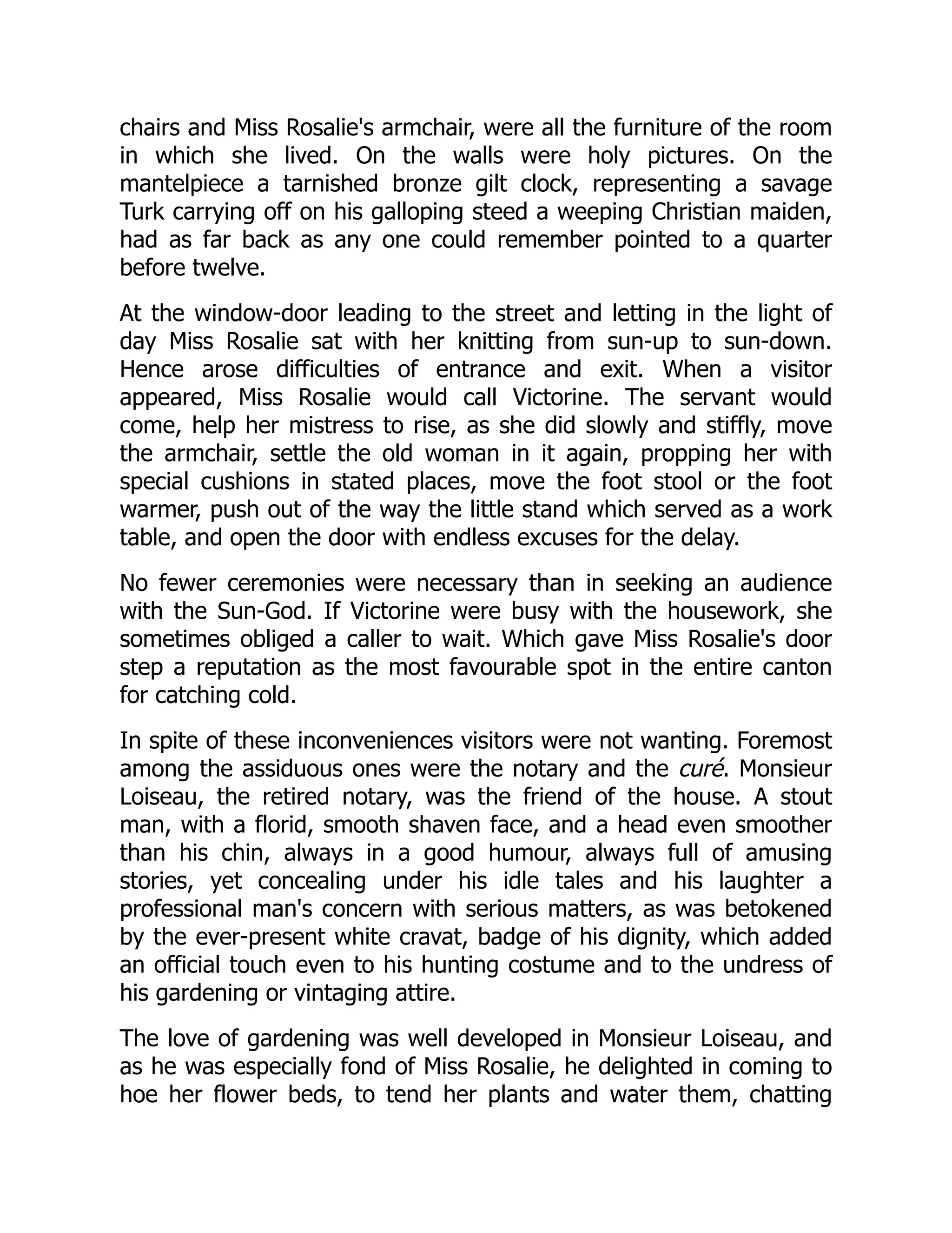 chairs and Miss Rosalie's armchair, were all the furniture of the room
in which she lived. On the walls were holy pictures. On the
mantelpiece a tarnished bronze gilt clock, representing a savage
Turk carrying off on his galloping steed a weeping Christian maiden,
had as far back as any one could remember pointed to a quarter
before twelve.
At the window-door leading to the street and letting in the light of
day Miss Rosalie sat with her knitting from sun-up to sun-down.
Hence arose difficulties of entrance and exit. When a visitor
appeared, Miss Rosalie would call Victorine. The servant would
come, help her mistress to rise, as she did slowly and stiffly, move
the armchair, settle the old woman in it again, propping her with
special cushions in stated places, move the foot stool or the foot
warmer, push out of the way the little stand which served as a work
table, and open the door with endless excuses for the delay.
No fewer ceremonies were necessary than in seeking an audience
with the Sun-God. If Victorine were busy with the housework, she
sometimes obliged a caller to wait. Which gave Miss Rosalie's door
step a reputation as the most favourable spot in the entire canton
for catching cold.
In spite of these inconveniences visitors were not wanting. Foremost
among the assiduous ones were the notary and the curé. Monsieur
Loiseau, the retired notary, was the friend of the house. A stout
man, with a florid, smooth shaven face, and a head even smoother
than his chin, always in a good humour, always full of amusing
stories, yet concealing under his idle tales and his laughter a
professional man's concern with serious matters, as was betokened
by the ever-present white cravat, badge of his dignity, which added
an official touch even to his hunting costume and to the undress of
his gardening or vintaging attire.
The love of gardening was well developed in Monsieur Loiseau, and
as he was especially fond of Miss Rosalie, he delighted in coming to
hoe her flower beds, to tend her plants and water them, chatting
 