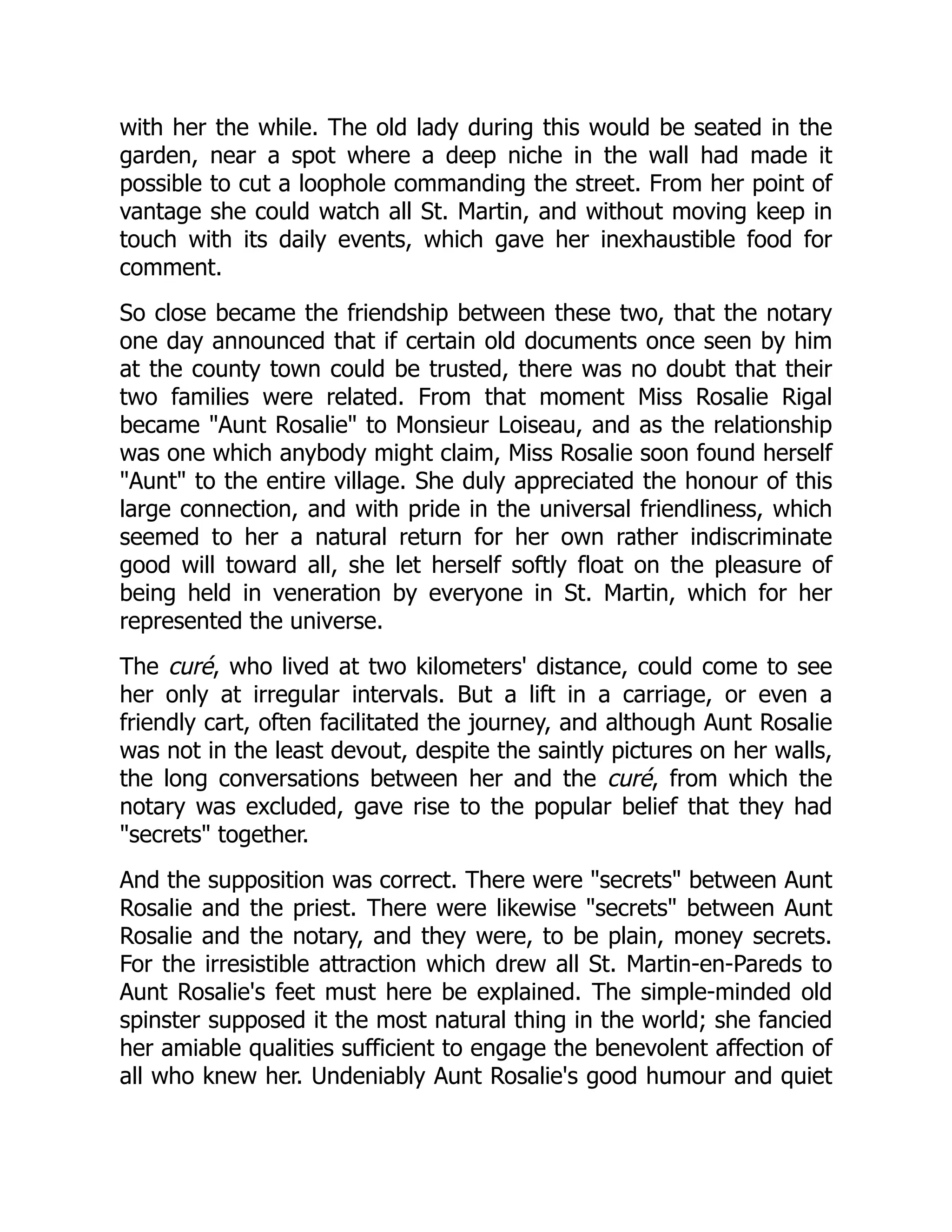 with her the while. The old lady during this would be seated in the
garden, near a spot where a deep niche in the wall had made it
possible to cut a loophole commanding the street. From her point of
vantage she could watch all St. Martin, and without moving keep in
touch with its daily events, which gave her inexhaustible food for
comment.
So close became the friendship between these two, that the notary
one day announced that if certain old documents once seen by him
at the county town could be trusted, there was no doubt that their
two families were related. From that moment Miss Rosalie Rigal
became "Aunt Rosalie" to Monsieur Loiseau, and as the relationship
was one which anybody might claim, Miss Rosalie soon found herself
"Aunt" to the entire village. She duly appreciated the honour of this
large connection, and with pride in the universal friendliness, which
seemed to her a natural return for her own rather indiscriminate
good will toward all, she let herself softly float on the pleasure of
being held in veneration by everyone in St. Martin, which for her
represented the universe.
The curé, who lived at two kilometers' distance, could come to see
her only at irregular intervals. But a lift in a carriage, or even a
friendly cart, often facilitated the journey, and although Aunt Rosalie
was not in the least devout, despite the saintly pictures on her walls,
the long conversations between her and the curé, from which the
notary was excluded, gave rise to the popular belief that they had
"secrets" together.
And the supposition was correct. There were "secrets" between Aunt
Rosalie and the priest. There were likewise "secrets" between Aunt
Rosalie and the notary, and they were, to be plain, money secrets.
For the irresistible attraction which drew all St. Martin-en-Pareds to
Aunt Rosalie's feet must here be explained. The simple-minded old
spinster supposed it the most natural thing in the world; she fancied
her amiable qualities sufficient to engage the benevolent affection of
all who knew her. Undeniably Aunt Rosalie's good humour and quiet
 