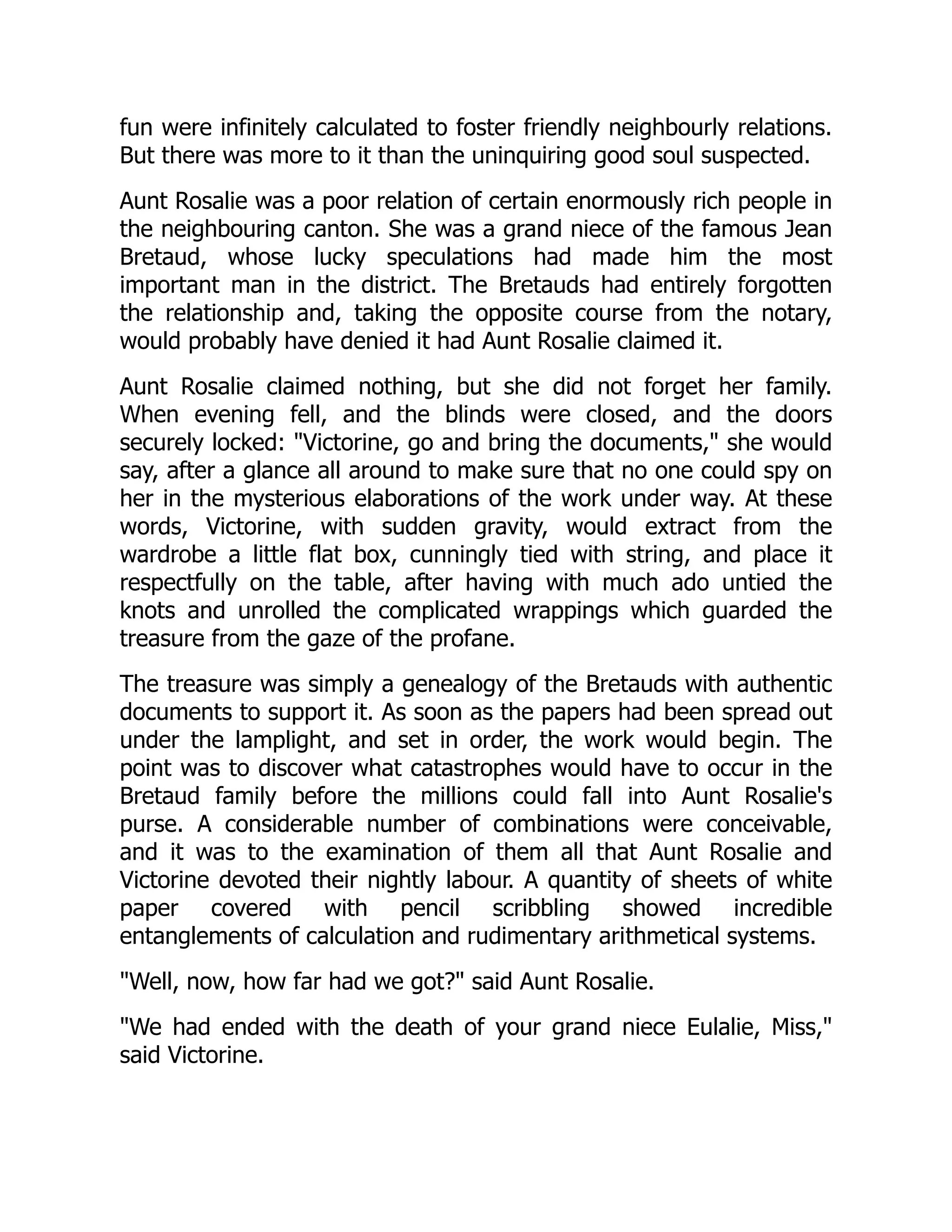 fun were infinitely calculated to foster friendly neighbourly relations.
But there was more to it than the uninquiring good soul suspected.
Aunt Rosalie was a poor relation of certain enormously rich people in
the neighbouring canton. She was a grand niece of the famous Jean
Bretaud, whose lucky speculations had made him the most
important man in the district. The Bretauds had entirely forgotten
the relationship and, taking the opposite course from the notary,
would probably have denied it had Aunt Rosalie claimed it.
Aunt Rosalie claimed nothing, but she did not forget her family.
When evening fell, and the blinds were closed, and the doors
securely locked: "Victorine, go and bring the documents," she would
say, after a glance all around to make sure that no one could spy on
her in the mysterious elaborations of the work under way. At these
words, Victorine, with sudden gravity, would extract from the
wardrobe a little flat box, cunningly tied with string, and place it
respectfully on the table, after having with much ado untied the
knots and unrolled the complicated wrappings which guarded the
treasure from the gaze of the profane.
The treasure was simply a genealogy of the Bretauds with authentic
documents to support it. As soon as the papers had been spread out
under the lamplight, and set in order, the work would begin. The
point was to discover what catastrophes would have to occur in the
Bretaud family before the millions could fall into Aunt Rosalie's
purse. A considerable number of combinations were conceivable,
and it was to the examination of them all that Aunt Rosalie and
Victorine devoted their nightly labour. A quantity of sheets of white
paper covered with pencil scribbling showed incredible
entanglements of calculation and rudimentary arithmetical systems.
"Well, now, how far had we got?" said Aunt Rosalie.
"We had ended with the death of your grand niece Eulalie, Miss,"
said Victorine.
 
