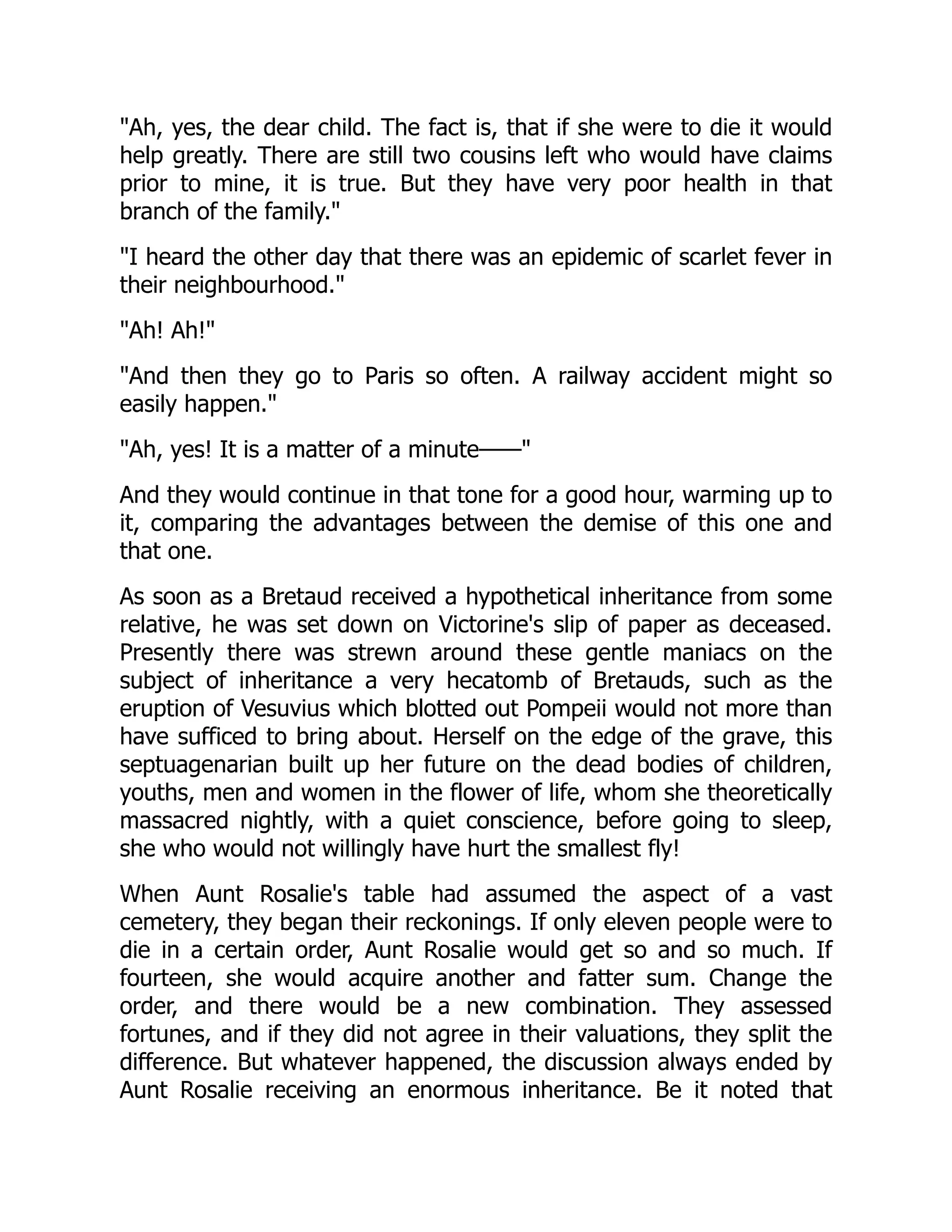 "Ah, yes, the dear child. The fact is, that if she were to die it would
help greatly. There are still two cousins left who would have claims
prior to mine, it is true. But they have very poor health in that
branch of the family."
"I heard the other day that there was an epidemic of scarlet fever in
their neighbourhood."
"Ah! Ah!"
"And then they go to Paris so often. A railway accident might so
easily happen."
"Ah, yes! It is a matter of a minute——"
And they would continue in that tone for a good hour, warming up to
it, comparing the advantages between the demise of this one and
that one.
As soon as a Bretaud received a hypothetical inheritance from some
relative, he was set down on Victorine's slip of paper as deceased.
Presently there was strewn around these gentle maniacs on the
subject of inheritance a very hecatomb of Bretauds, such as the
eruption of Vesuvius which blotted out Pompeii would not more than
have sufficed to bring about. Herself on the edge of the grave, this
septuagenarian built up her future on the dead bodies of children,
youths, men and women in the flower of life, whom she theoretically
massacred nightly, with a quiet conscience, before going to sleep,
she who would not willingly have hurt the smallest fly!
When Aunt Rosalie's table had assumed the aspect of a vast
cemetery, they began their reckonings. If only eleven people were to
die in a certain order, Aunt Rosalie would get so and so much. If
fourteen, she would acquire another and fatter sum. Change the
order, and there would be a new combination. They assessed
fortunes, and if they did not agree in their valuations, they split the
difference. But whatever happened, the discussion always ended by
Aunt Rosalie receiving an enormous inheritance. Be it noted that
 