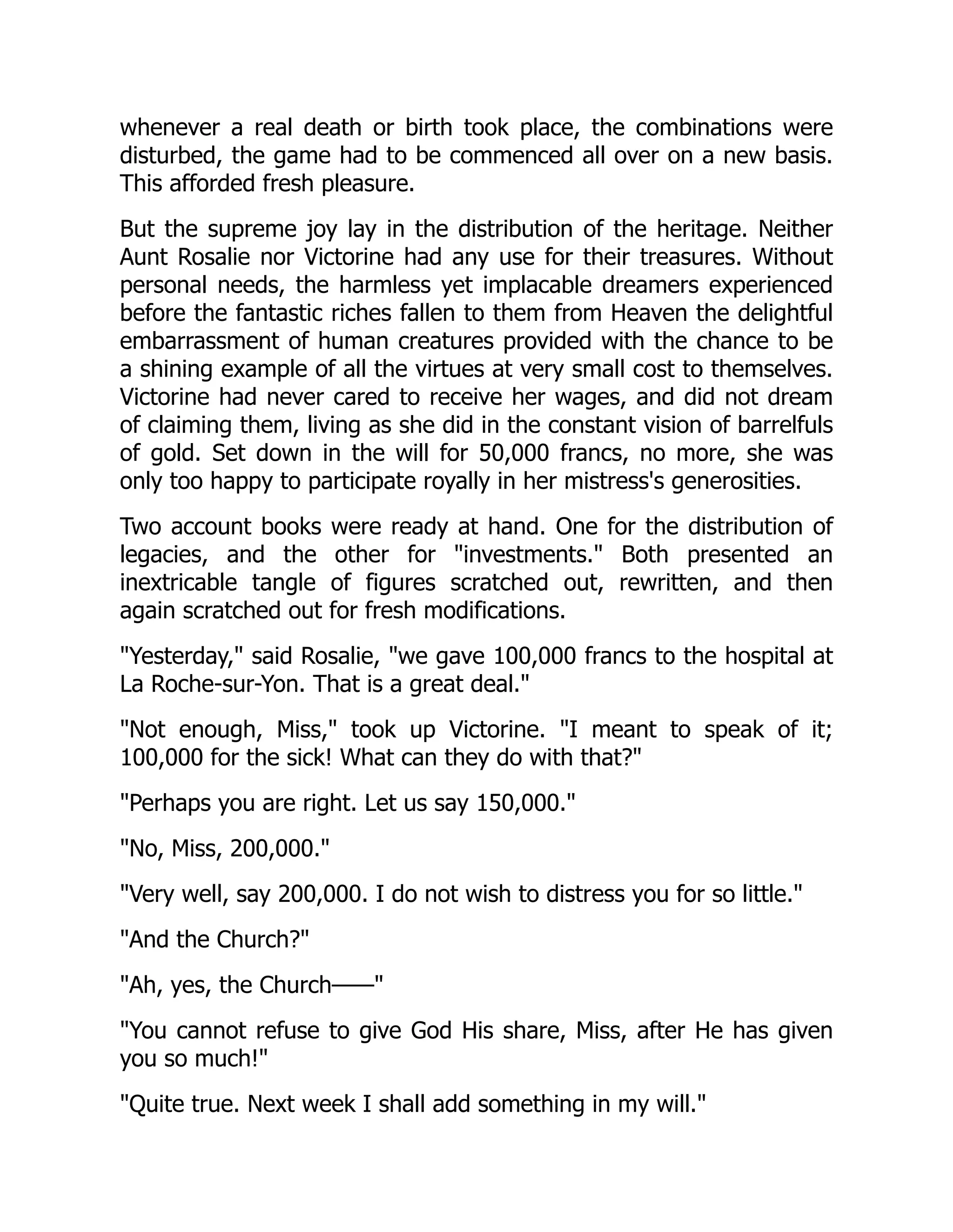 whenever a real death or birth took place, the combinations were
disturbed, the game had to be commenced all over on a new basis.
This afforded fresh pleasure.
But the supreme joy lay in the distribution of the heritage. Neither
Aunt Rosalie nor Victorine had any use for their treasures. Without
personal needs, the harmless yet implacable dreamers experienced
before the fantastic riches fallen to them from Heaven the delightful
embarrassment of human creatures provided with the chance to be
a shining example of all the virtues at very small cost to themselves.
Victorine had never cared to receive her wages, and did not dream
of claiming them, living as she did in the constant vision of barrelfuls
of gold. Set down in the will for 50,000 francs, no more, she was
only too happy to participate royally in her mistress's generosities.
Two account books were ready at hand. One for the distribution of
legacies, and the other for "investments." Both presented an
inextricable tangle of figures scratched out, rewritten, and then
again scratched out for fresh modifications.
"Yesterday," said Rosalie, "we gave 100,000 francs to the hospital at
La Roche-sur-Yon. That is a great deal."
"Not enough, Miss," took up Victorine. "I meant to speak of it;
100,000 for the sick! What can they do with that?"
"Perhaps you are right. Let us say 150,000."
"No, Miss, 200,000."
"Very well, say 200,000. I do not wish to distress you for so little."
"And the Church?"
"Ah, yes, the Church——"
"You cannot refuse to give God His share, Miss, after He has given
you so much!"
"Quite true. Next week I shall add something in my will."
 