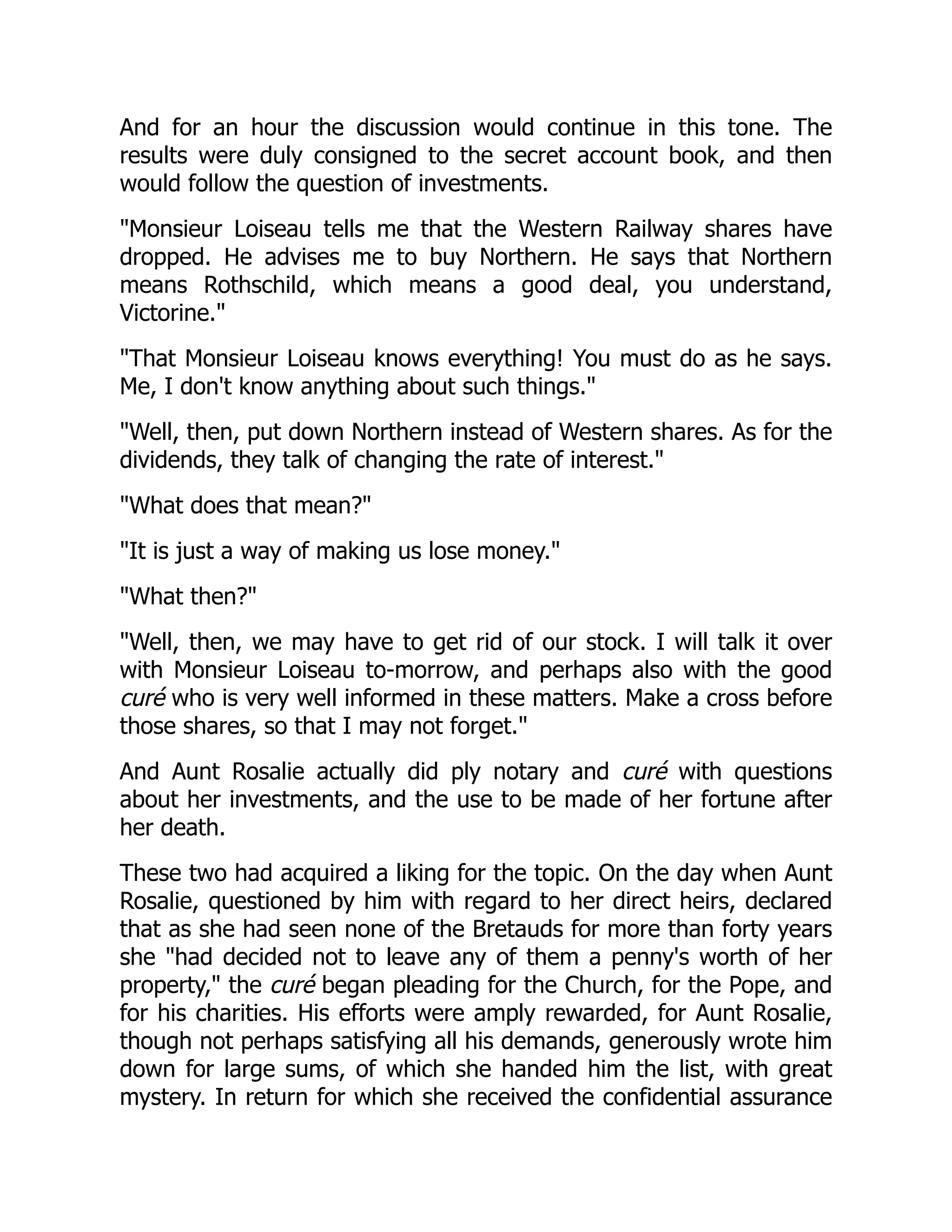 And for an hour the discussion would continue in this tone. The
results were duly consigned to the secret account book, and then
would follow the question of investments.
"Monsieur Loiseau tells me that the Western Railway shares have
dropped. He advises me to buy Northern. He says that Northern
means Rothschild, which means a good deal, you understand,
Victorine."
"That Monsieur Loiseau knows everything! You must do as he says.
Me, I don't know anything about such things."
"Well, then, put down Northern instead of Western shares. As for the
dividends, they talk of changing the rate of interest."
"What does that mean?"
"It is just a way of making us lose money."
"What then?"
"Well, then, we may have to get rid of our stock. I will talk it over
with Monsieur Loiseau to-morrow, and perhaps also with the good
curé who is very well informed in these matters. Make a cross before
those shares, so that I may not forget."
And Aunt Rosalie actually did ply notary and curé with questions
about her investments, and the use to be made of her fortune after
her death.
These two had acquired a liking for the topic. On the day when Aunt
Rosalie, questioned by him with regard to her direct heirs, declared
that as she had seen none of the Bretauds for more than forty years
she "had decided not to leave any of them a penny's worth of her
property," the curé began pleading for the Church, for the Pope, and
for his charities. His efforts were amply rewarded, for Aunt Rosalie,
though not perhaps satisfying all his demands, generously wrote him
down for large sums, of which she handed him the list, with great
mystery. In return for which she received the confidential assurance
 