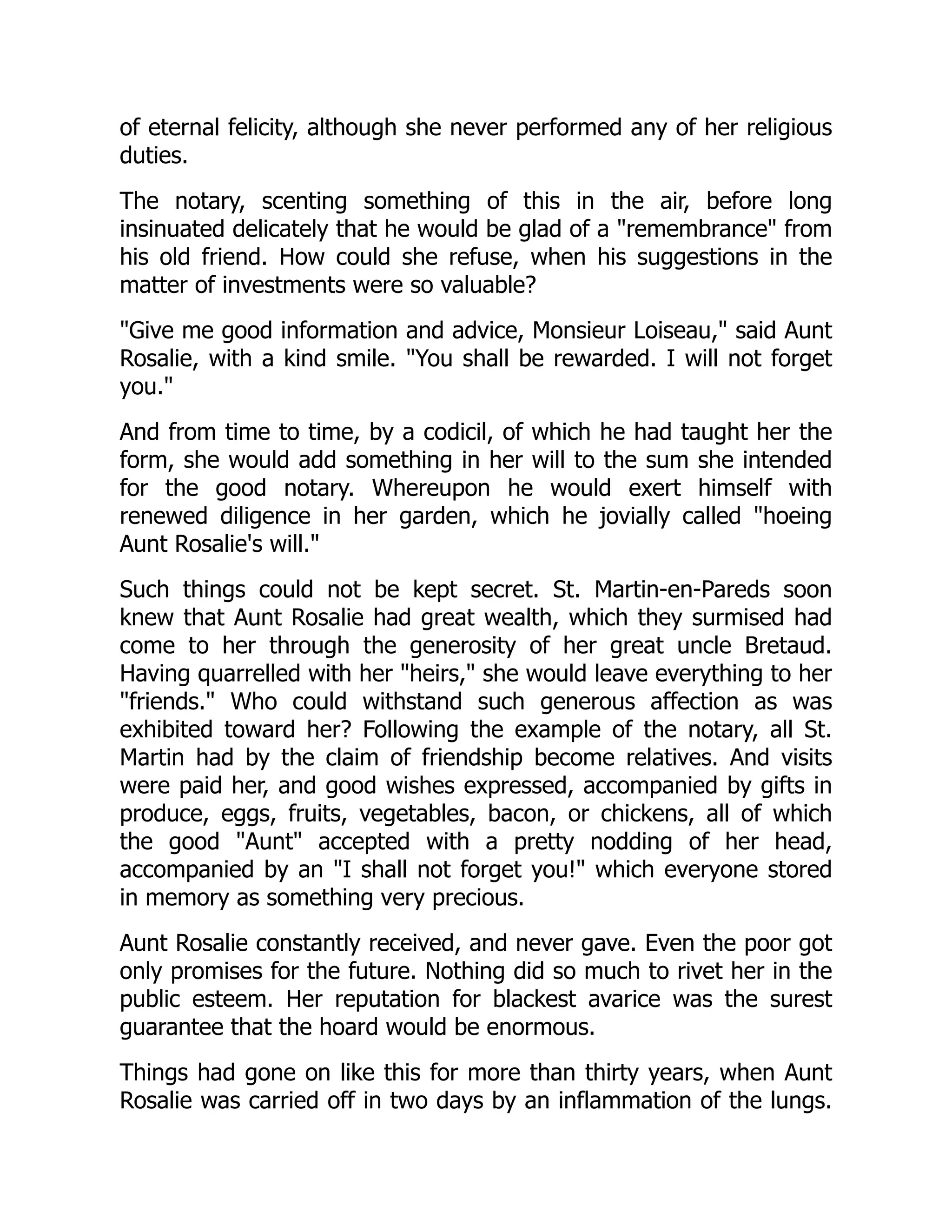 of eternal felicity, although she never performed any of her religious
duties.
The notary, scenting something of this in the air, before long
insinuated delicately that he would be glad of a "remembrance" from
his old friend. How could she refuse, when his suggestions in the
matter of investments were so valuable?
"Give me good information and advice, Monsieur Loiseau," said Aunt
Rosalie, with a kind smile. "You shall be rewarded. I will not forget
you."
And from time to time, by a codicil, of which he had taught her the
form, she would add something in her will to the sum she intended
for the good notary. Whereupon he would exert himself with
renewed diligence in her garden, which he jovially called "hoeing
Aunt Rosalie's will."
Such things could not be kept secret. St. Martin-en-Pareds soon
knew that Aunt Rosalie had great wealth, which they surmised had
come to her through the generosity of her great uncle Bretaud.
Having quarrelled with her "heirs," she would leave everything to her
"friends." Who could withstand such generous affection as was
exhibited toward her? Following the example of the notary, all St.
Martin had by the claim of friendship become relatives. And visits
were paid her, and good wishes expressed, accompanied by gifts in
produce, eggs, fruits, vegetables, bacon, or chickens, all of which
the good "Aunt" accepted with a pretty nodding of her head,
accompanied by an "I shall not forget you!" which everyone stored
in memory as something very precious.
Aunt Rosalie constantly received, and never gave. Even the poor got
only promises for the future. Nothing did so much to rivet her in the
public esteem. Her reputation for blackest avarice was the surest
guarantee that the hoard would be enormous.
Things had gone on like this for more than thirty years, when Aunt
Rosalie was carried off in two days by an inflammation of the lungs.
 