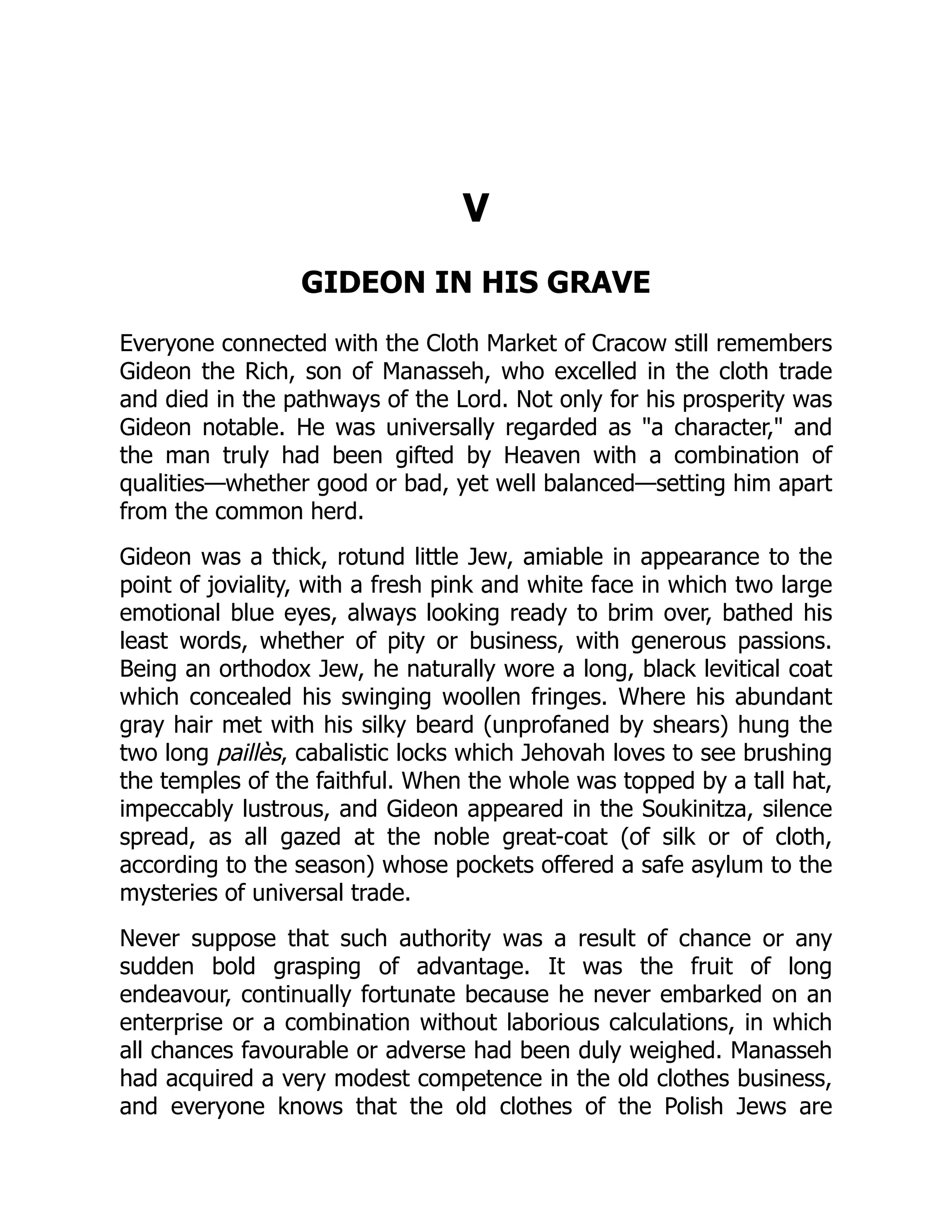 V
GIDEON IN HIS GRAVE
Everyone connected with the Cloth Market of Cracow still remembers
Gideon the Rich, son of Manasseh, who excelled in the cloth trade
and died in the pathways of the Lord. Not only for his prosperity was
Gideon notable. He was universally regarded as "a character," and
the man truly had been gifted by Heaven with a combination of
qualities—whether good or bad, yet well balanced—setting him apart
from the common herd.
Gideon was a thick, rotund little Jew, amiable in appearance to the
point of joviality, with a fresh pink and white face in which two large
emotional blue eyes, always looking ready to brim over, bathed his
least words, whether of pity or business, with generous passions.
Being an orthodox Jew, he naturally wore a long, black levitical coat
which concealed his swinging woollen fringes. Where his abundant
gray hair met with his silky beard (unprofaned by shears) hung the
two long paillès, cabalistic locks which Jehovah loves to see brushing
the temples of the faithful. When the whole was topped by a tall hat,
impeccably lustrous, and Gideon appeared in the Soukinitza, silence
spread, as all gazed at the noble great-coat (of silk or of cloth,
according to the season) whose pockets offered a safe asylum to the
mysteries of universal trade.
Never suppose that such authority was a result of chance or any
sudden bold grasping of advantage. It was the fruit of long
endeavour, continually fortunate because he never embarked on an
enterprise or a combination without laborious calculations, in which
all chances favourable or adverse had been duly weighed. Manasseh
had acquired a very modest competence in the old clothes business,
and everyone knows that the old clothes of the Polish Jews are
 