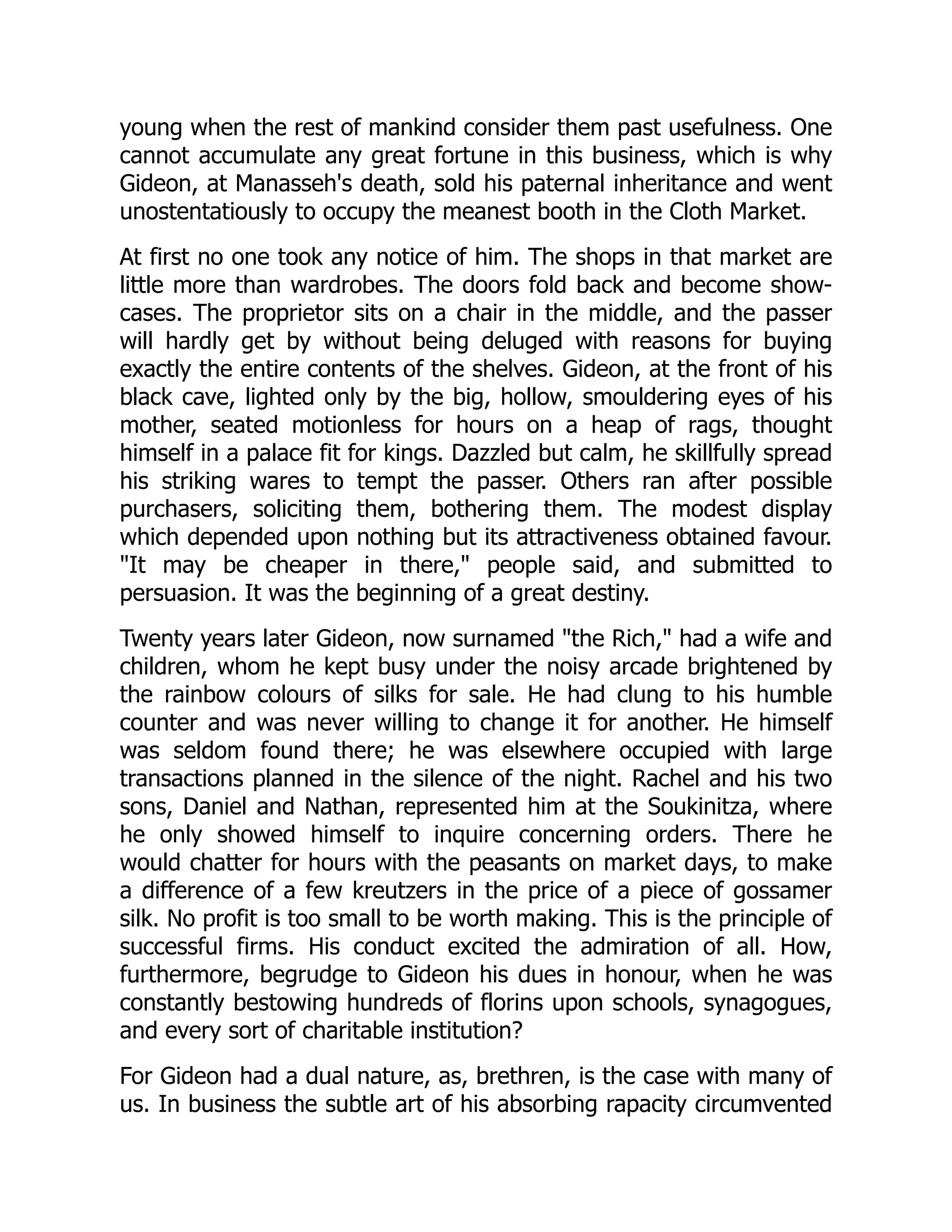 young when the rest of mankind consider them past usefulness. One
cannot accumulate any great fortune in this business, which is why
Gideon, at Manasseh's death, sold his paternal inheritance and went
unostentatiously to occupy the meanest booth in the Cloth Market.
At first no one took any notice of him. The shops in that market are
little more than wardrobes. The doors fold back and become show-
cases. The proprietor sits on a chair in the middle, and the passer
will hardly get by without being deluged with reasons for buying
exactly the entire contents of the shelves. Gideon, at the front of his
black cave, lighted only by the big, hollow, smouldering eyes of his
mother, seated motionless for hours on a heap of rags, thought
himself in a palace fit for kings. Dazzled but calm, he skillfully spread
his striking wares to tempt the passer. Others ran after possible
purchasers, soliciting them, bothering them. The modest display
which depended upon nothing but its attractiveness obtained favour.
"It may be cheaper in there," people said, and submitted to
persuasion. It was the beginning of a great destiny.
Twenty years later Gideon, now surnamed "the Rich," had a wife and
children, whom he kept busy under the noisy arcade brightened by
the rainbow colours of silks for sale. He had clung to his humble
counter and was never willing to change it for another. He himself
was seldom found there; he was elsewhere occupied with large
transactions planned in the silence of the night. Rachel and his two
sons, Daniel and Nathan, represented him at the Soukinitza, where
he only showed himself to inquire concerning orders. There he
would chatter for hours with the peasants on market days, to make
a difference of a few kreutzers in the price of a piece of gossamer
silk. No profit is too small to be worth making. This is the principle of
successful firms. His conduct excited the admiration of all. How,
furthermore, begrudge to Gideon his dues in honour, when he was
constantly bestowing hundreds of florins upon schools, synagogues,
and every sort of charitable institution?
For Gideon had a dual nature, as, brethren, is the case with many of
us. In business the subtle art of his absorbing rapacity circumvented
 