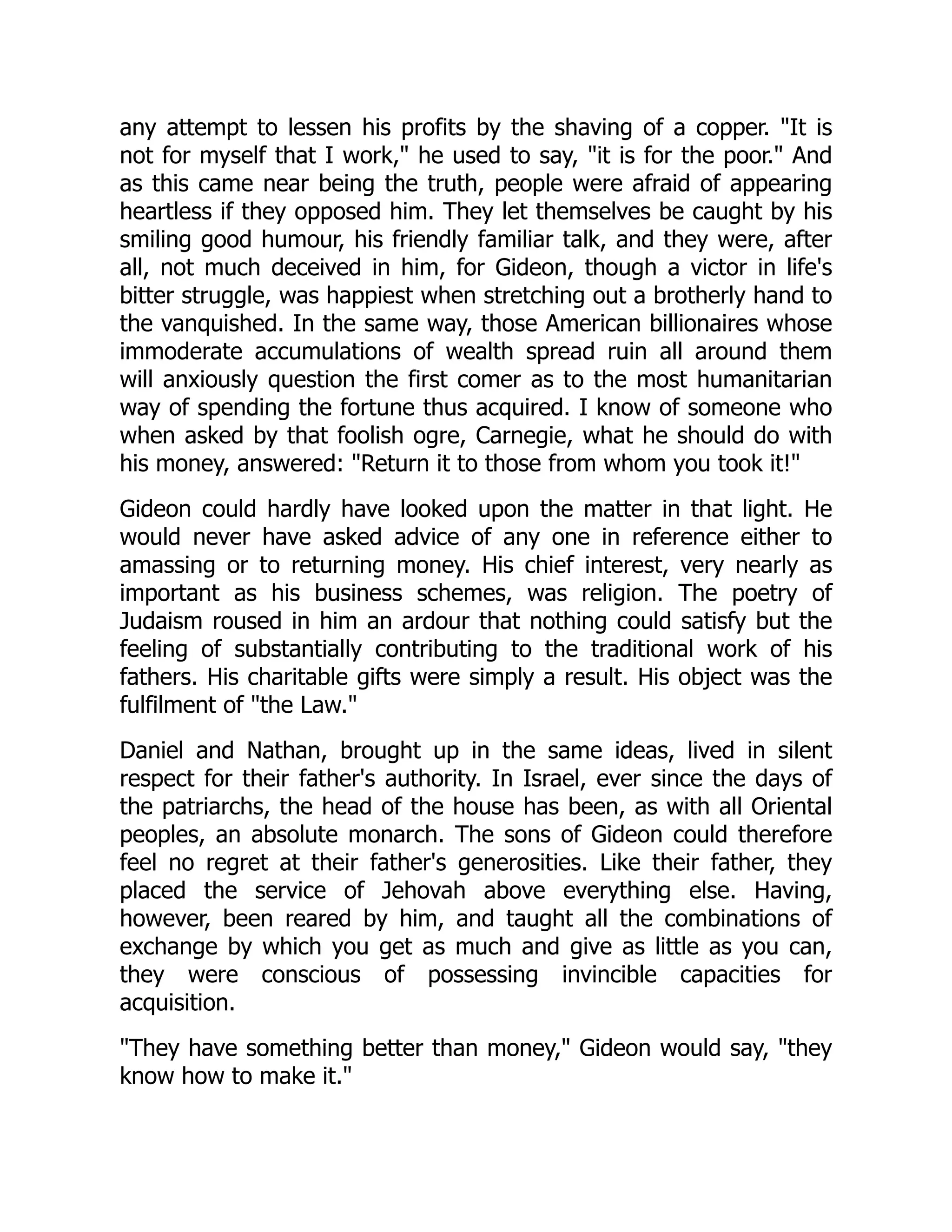 any attempt to lessen his profits by the shaving of a copper. "It is
not for myself that I work," he used to say, "it is for the poor." And
as this came near being the truth, people were afraid of appearing
heartless if they opposed him. They let themselves be caught by his
smiling good humour, his friendly familiar talk, and they were, after
all, not much deceived in him, for Gideon, though a victor in life's
bitter struggle, was happiest when stretching out a brotherly hand to
the vanquished. In the same way, those American billionaires whose
immoderate accumulations of wealth spread ruin all around them
will anxiously question the first comer as to the most humanitarian
way of spending the fortune thus acquired. I know of someone who
when asked by that foolish ogre, Carnegie, what he should do with
his money, answered: "Return it to those from whom you took it!"
Gideon could hardly have looked upon the matter in that light. He
would never have asked advice of any one in reference either to
amassing or to returning money. His chief interest, very nearly as
important as his business schemes, was religion. The poetry of
Judaism roused in him an ardour that nothing could satisfy but the
feeling of substantially contributing to the traditional work of his
fathers. His charitable gifts were simply a result. His object was the
fulfilment of "the Law."
Daniel and Nathan, brought up in the same ideas, lived in silent
respect for their father's authority. In Israel, ever since the days of
the patriarchs, the head of the house has been, as with all Oriental
peoples, an absolute monarch. The sons of Gideon could therefore
feel no regret at their father's generosities. Like their father, they
placed the service of Jehovah above everything else. Having,
however, been reared by him, and taught all the combinations of
exchange by which you get as much and give as little as you can,
they were conscious of possessing invincible capacities for
acquisition.
"They have something better than money," Gideon would say, "they
know how to make it."
 