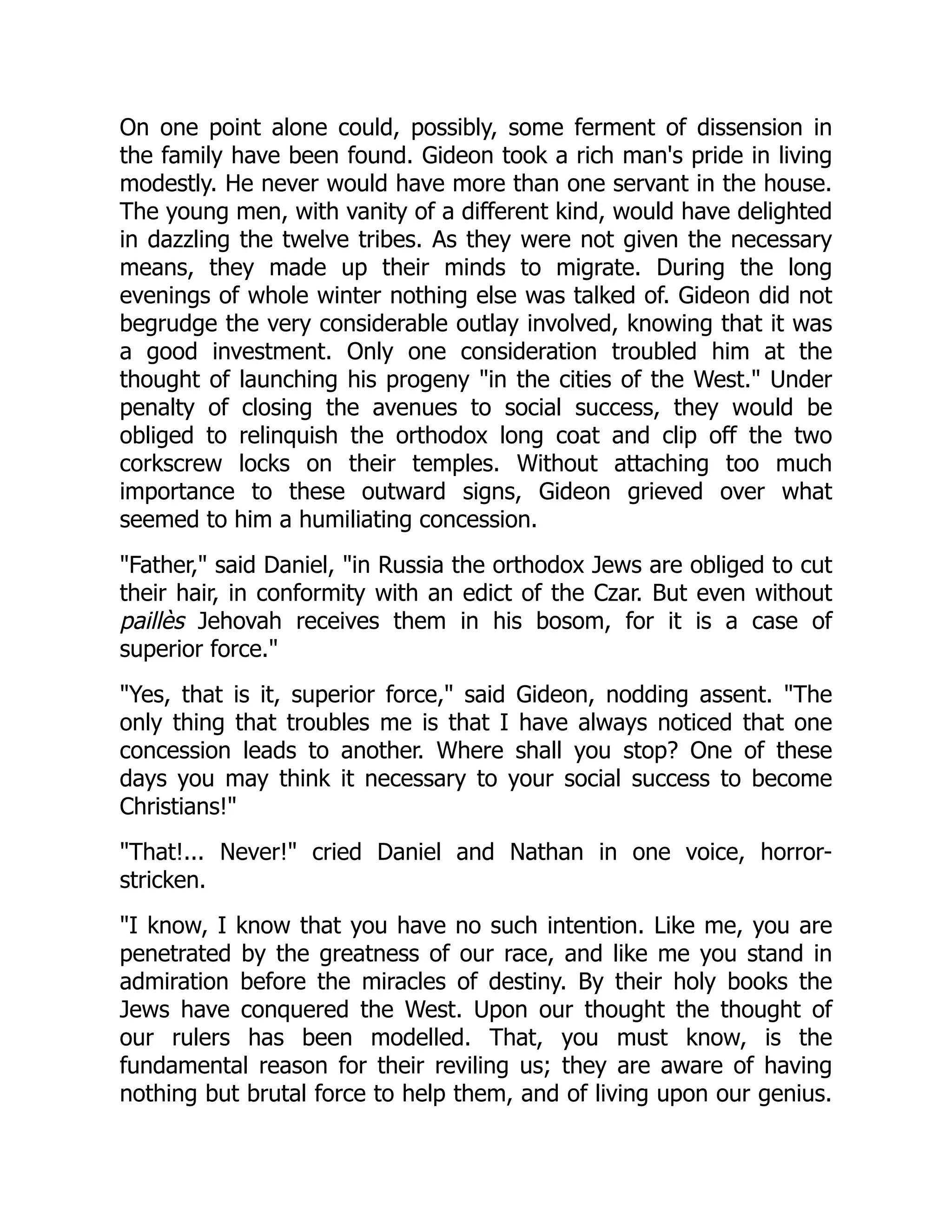 On one point alone could, possibly, some ferment of dissension in
the family have been found. Gideon took a rich man's pride in living
modestly. He never would have more than one servant in the house.
The young men, with vanity of a different kind, would have delighted
in dazzling the twelve tribes. As they were not given the necessary
means, they made up their minds to migrate. During the long
evenings of whole winter nothing else was talked of. Gideon did not
begrudge the very considerable outlay involved, knowing that it was
a good investment. Only one consideration troubled him at the
thought of launching his progeny "in the cities of the West." Under
penalty of closing the avenues to social success, they would be
obliged to relinquish the orthodox long coat and clip off the two
corkscrew locks on their temples. Without attaching too much
importance to these outward signs, Gideon grieved over what
seemed to him a humiliating concession.
"Father," said Daniel, "in Russia the orthodox Jews are obliged to cut
their hair, in conformity with an edict of the Czar. But even without
paillès Jehovah receives them in his bosom, for it is a case of
superior force."
"Yes, that is it, superior force," said Gideon, nodding assent. "The
only thing that troubles me is that I have always noticed that one
concession leads to another. Where shall you stop? One of these
days you may think it necessary to your social success to become
Christians!"
"That!... Never!" cried Daniel and Nathan in one voice, horror-
stricken.
"I know, I know that you have no such intention. Like me, you are
penetrated by the greatness of our race, and like me you stand in
admiration before the miracles of destiny. By their holy books the
Jews have conquered the West. Upon our thought the thought of
our rulers has been modelled. That, you must know, is the
fundamental reason for their reviling us; they are aware of having
nothing but brutal force to help them, and of living upon our genius.
 