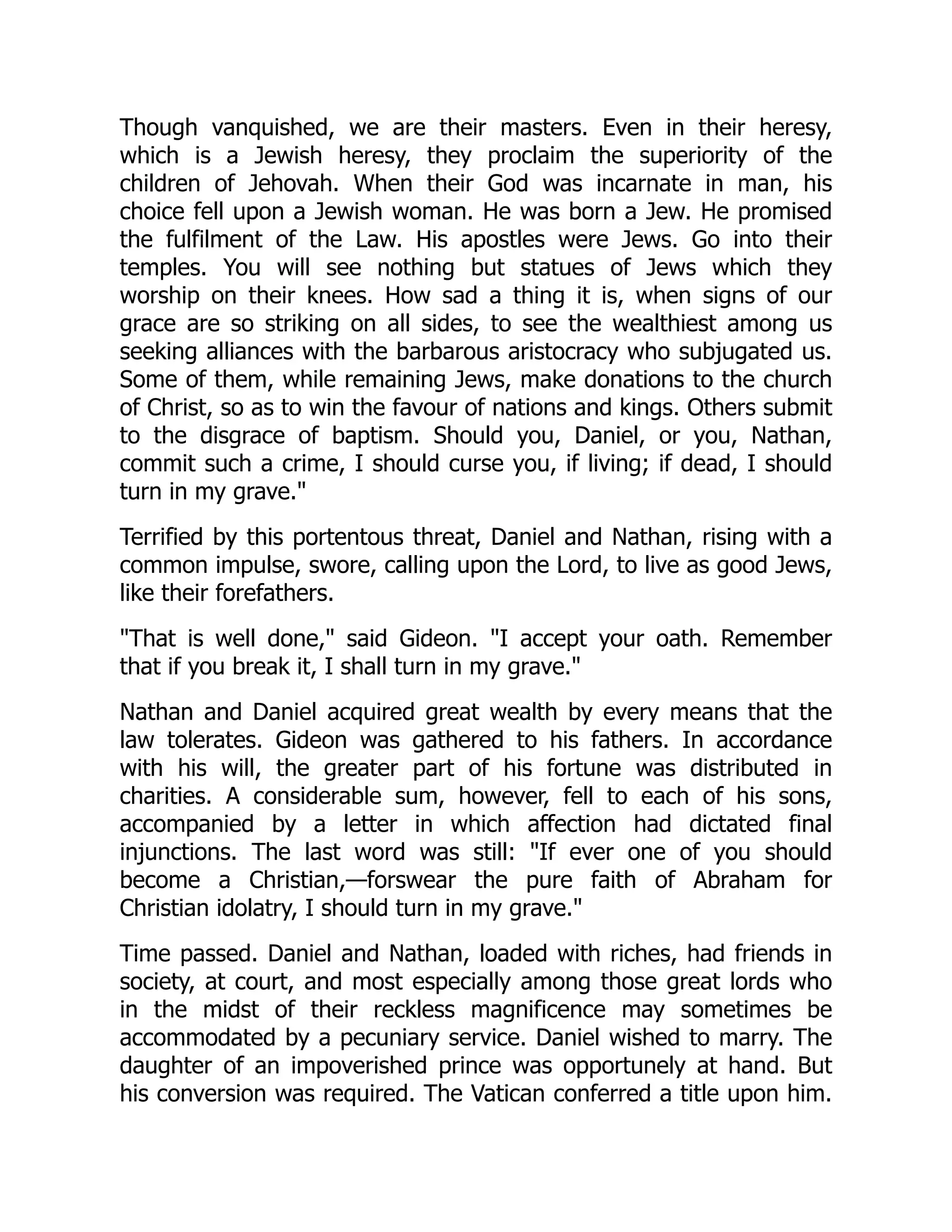 Though vanquished, we are their masters. Even in their heresy,
which is a Jewish heresy, they proclaim the superiority of the
children of Jehovah. When their God was incarnate in man, his
choice fell upon a Jewish woman. He was born a Jew. He promised
the fulfilment of the Law. His apostles were Jews. Go into their
temples. You will see nothing but statues of Jews which they
worship on their knees. How sad a thing it is, when signs of our
grace are so striking on all sides, to see the wealthiest among us
seeking alliances with the barbarous aristocracy who subjugated us.
Some of them, while remaining Jews, make donations to the church
of Christ, so as to win the favour of nations and kings. Others submit
to the disgrace of baptism. Should you, Daniel, or you, Nathan,
commit such a crime, I should curse you, if living; if dead, I should
turn in my grave."
Terrified by this portentous threat, Daniel and Nathan, rising with a
common impulse, swore, calling upon the Lord, to live as good Jews,
like their forefathers.
"That is well done," said Gideon. "I accept your oath. Remember
that if you break it, I shall turn in my grave."
Nathan and Daniel acquired great wealth by every means that the
law tolerates. Gideon was gathered to his fathers. In accordance
with his will, the greater part of his fortune was distributed in
charities. A considerable sum, however, fell to each of his sons,
accompanied by a letter in which affection had dictated final
injunctions. The last word was still: "If ever one of you should
become a Christian,—forswear the pure faith of Abraham for
Christian idolatry, I should turn in my grave."
Time passed. Daniel and Nathan, loaded with riches, had friends in
society, at court, and most especially among those great lords who
in the midst of their reckless magnificence may sometimes be
accommodated by a pecuniary service. Daniel wished to marry. The
daughter of an impoverished prince was opportunely at hand. But
his conversion was required. The Vatican conferred a title upon him.
 