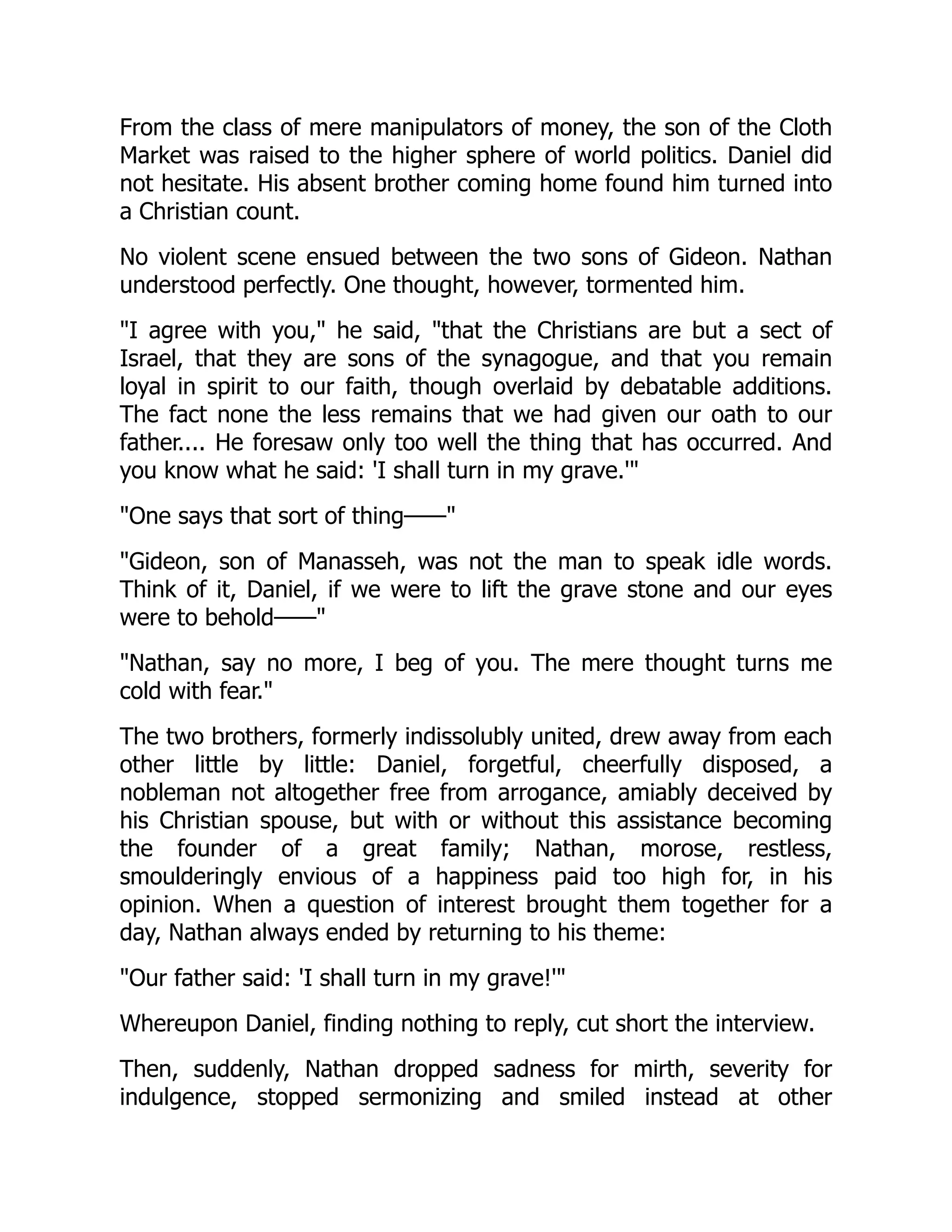 From the class of mere manipulators of money, the son of the Cloth
Market was raised to the higher sphere of world politics. Daniel did
not hesitate. His absent brother coming home found him turned into
a Christian count.
No violent scene ensued between the two sons of Gideon. Nathan
understood perfectly. One thought, however, tormented him.
"I agree with you," he said, "that the Christians are but a sect of
Israel, that they are sons of the synagogue, and that you remain
loyal in spirit to our faith, though overlaid by debatable additions.
The fact none the less remains that we had given our oath to our
father.... He foresaw only too well the thing that has occurred. And
you know what he said: 'I shall turn in my grave.'"
"One says that sort of thing——"
"Gideon, son of Manasseh, was not the man to speak idle words.
Think of it, Daniel, if we were to lift the grave stone and our eyes
were to behold——"
"Nathan, say no more, I beg of you. The mere thought turns me
cold with fear."
The two brothers, formerly indissolubly united, drew away from each
other little by little: Daniel, forgetful, cheerfully disposed, a
nobleman not altogether free from arrogance, amiably deceived by
his Christian spouse, but with or without this assistance becoming
the founder of a great family; Nathan, morose, restless,
smoulderingly envious of a happiness paid too high for, in his
opinion. When a question of interest brought them together for a
day, Nathan always ended by returning to his theme:
"Our father said: 'I shall turn in my grave!'"
Whereupon Daniel, finding nothing to reply, cut short the interview.
Then, suddenly, Nathan dropped sadness for mirth, severity for
indulgence, stopped sermonizing and smiled instead at other
 