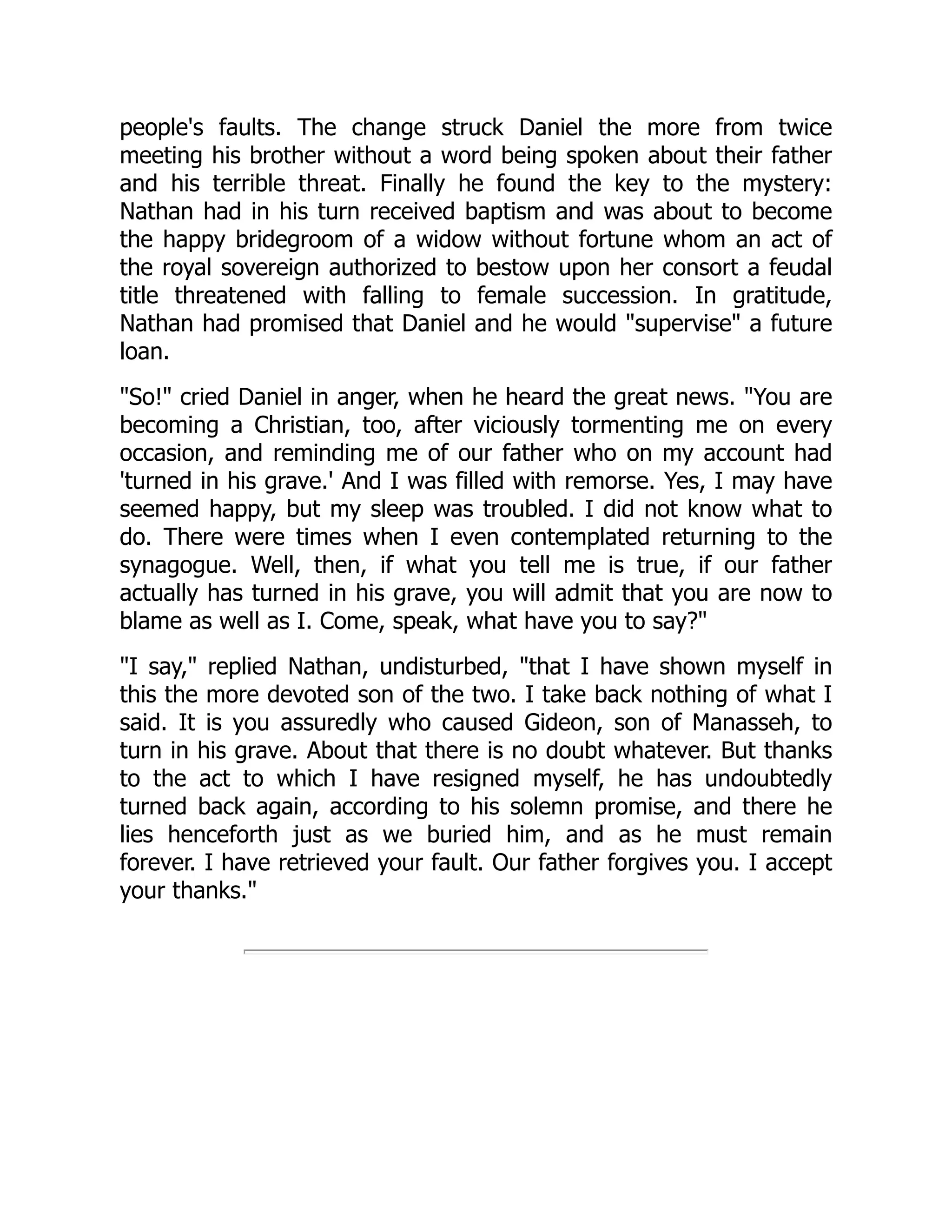 people's faults. The change struck Daniel the more from twice
meeting his brother without a word being spoken about their father
and his terrible threat. Finally he found the key to the mystery:
Nathan had in his turn received baptism and was about to become
the happy bridegroom of a widow without fortune whom an act of
the royal sovereign authorized to bestow upon her consort a feudal
title threatened with falling to female succession. In gratitude,
Nathan had promised that Daniel and he would "supervise" a future
loan.
"So!" cried Daniel in anger, when he heard the great news. "You are
becoming a Christian, too, after viciously tormenting me on every
occasion, and reminding me of our father who on my account had
'turned in his grave.' And I was filled with remorse. Yes, I may have
seemed happy, but my sleep was troubled. I did not know what to
do. There were times when I even contemplated returning to the
synagogue. Well, then, if what you tell me is true, if our father
actually has turned in his grave, you will admit that you are now to
blame as well as I. Come, speak, what have you to say?"
"I say," replied Nathan, undisturbed, "that I have shown myself in
this the more devoted son of the two. I take back nothing of what I
said. It is you assuredly who caused Gideon, son of Manasseh, to
turn in his grave. About that there is no doubt whatever. But thanks
to the act to which I have resigned myself, he has undoubtedly
turned back again, according to his solemn promise, and there he
lies henceforth just as we buried him, and as he must remain
forever. I have retrieved your fault. Our father forgives you. I accept
your thanks."
 