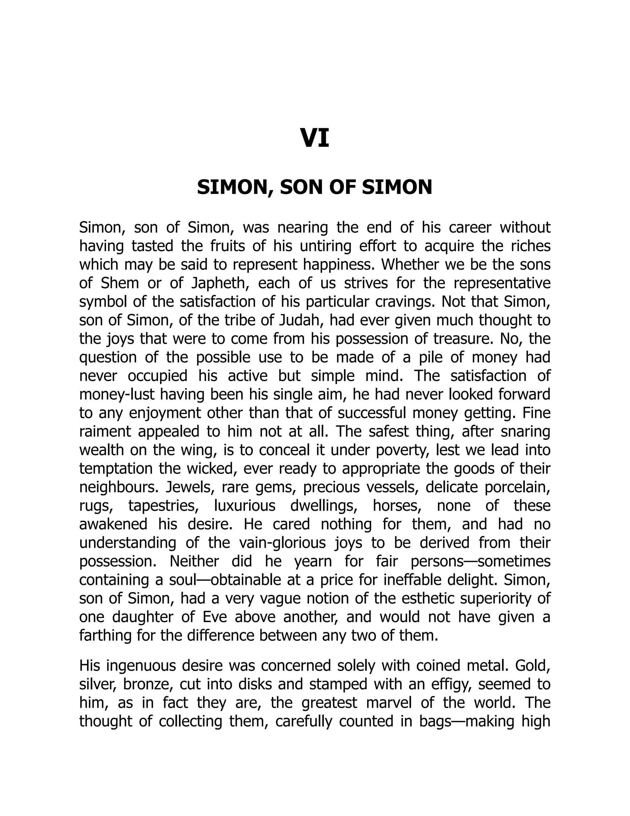 VI
SIMON, SON OF SIMON
Simon, son of Simon, was nearing the end of his career without
having tasted the fruits of his untiring effort to acquire the riches
which may be said to represent happiness. Whether we be the sons
of Shem or of Japheth, each of us strives for the representative
symbol of the satisfaction of his particular cravings. Not that Simon,
son of Simon, of the tribe of Judah, had ever given much thought to
the joys that were to come from his possession of treasure. No, the
question of the possible use to be made of a pile of money had
never occupied his active but simple mind. The satisfaction of
money-lust having been his single aim, he had never looked forward
to any enjoyment other than that of successful money getting. Fine
raiment appealed to him not at all. The safest thing, after snaring
wealth on the wing, is to conceal it under poverty, lest we lead into
temptation the wicked, ever ready to appropriate the goods of their
neighbours. Jewels, rare gems, precious vessels, delicate porcelain,
rugs, tapestries, luxurious dwellings, horses, none of these
awakened his desire. He cared nothing for them, and had no
understanding of the vain-glorious joys to be derived from their
possession. Neither did he yearn for fair persons—sometimes
containing a soul—obtainable at a price for ineffable delight. Simon,
son of Simon, had a very vague notion of the esthetic superiority of
one daughter of Eve above another, and would not have given a
farthing for the difference between any two of them.
His ingenuous desire was concerned solely with coined metal. Gold,
silver, bronze, cut into disks and stamped with an effigy, seemed to
him, as in fact they are, the greatest marvel of the world. The
thought of collecting them, carefully counted in bags—making high
 