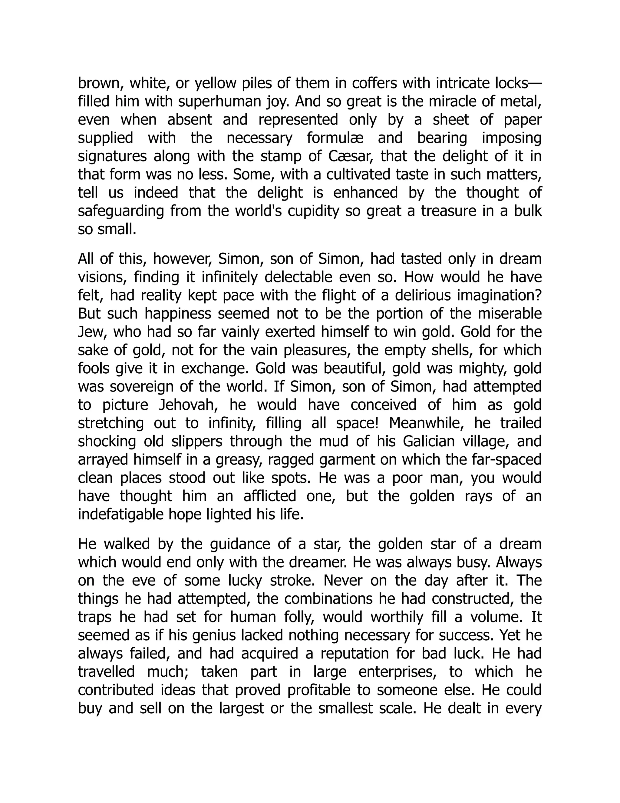 brown, white, or yellow piles of them in coffers with intricate locks—
filled him with superhuman joy. And so great is the miracle of metal,
even when absent and represented only by a sheet of paper
supplied with the necessary formulæ and bearing imposing
signatures along with the stamp of Cæsar, that the delight of it in
that form was no less. Some, with a cultivated taste in such matters,
tell us indeed that the delight is enhanced by the thought of
safeguarding from the world's cupidity so great a treasure in a bulk
so small.
All of this, however, Simon, son of Simon, had tasted only in dream
visions, finding it infinitely delectable even so. How would he have
felt, had reality kept pace with the flight of a delirious imagination?
But such happiness seemed not to be the portion of the miserable
Jew, who had so far vainly exerted himself to win gold. Gold for the
sake of gold, not for the vain pleasures, the empty shells, for which
fools give it in exchange. Gold was beautiful, gold was mighty, gold
was sovereign of the world. If Simon, son of Simon, had attempted
to picture Jehovah, he would have conceived of him as gold
stretching out to infinity, filling all space! Meanwhile, he trailed
shocking old slippers through the mud of his Galician village, and
arrayed himself in a greasy, ragged garment on which the far-spaced
clean places stood out like spots. He was a poor man, you would
have thought him an afflicted one, but the golden rays of an
indefatigable hope lighted his life.
He walked by the guidance of a star, the golden star of a dream
which would end only with the dreamer. He was always busy. Always
on the eve of some lucky stroke. Never on the day after it. The
things he had attempted, the combinations he had constructed, the
traps he had set for human folly, would worthily fill a volume. It
seemed as if his genius lacked nothing necessary for success. Yet he
always failed, and had acquired a reputation for bad luck. He had
travelled much; taken part in large enterprises, to which he
contributed ideas that proved profitable to someone else. He could
buy and sell on the largest or the smallest scale. He dealt in every
 