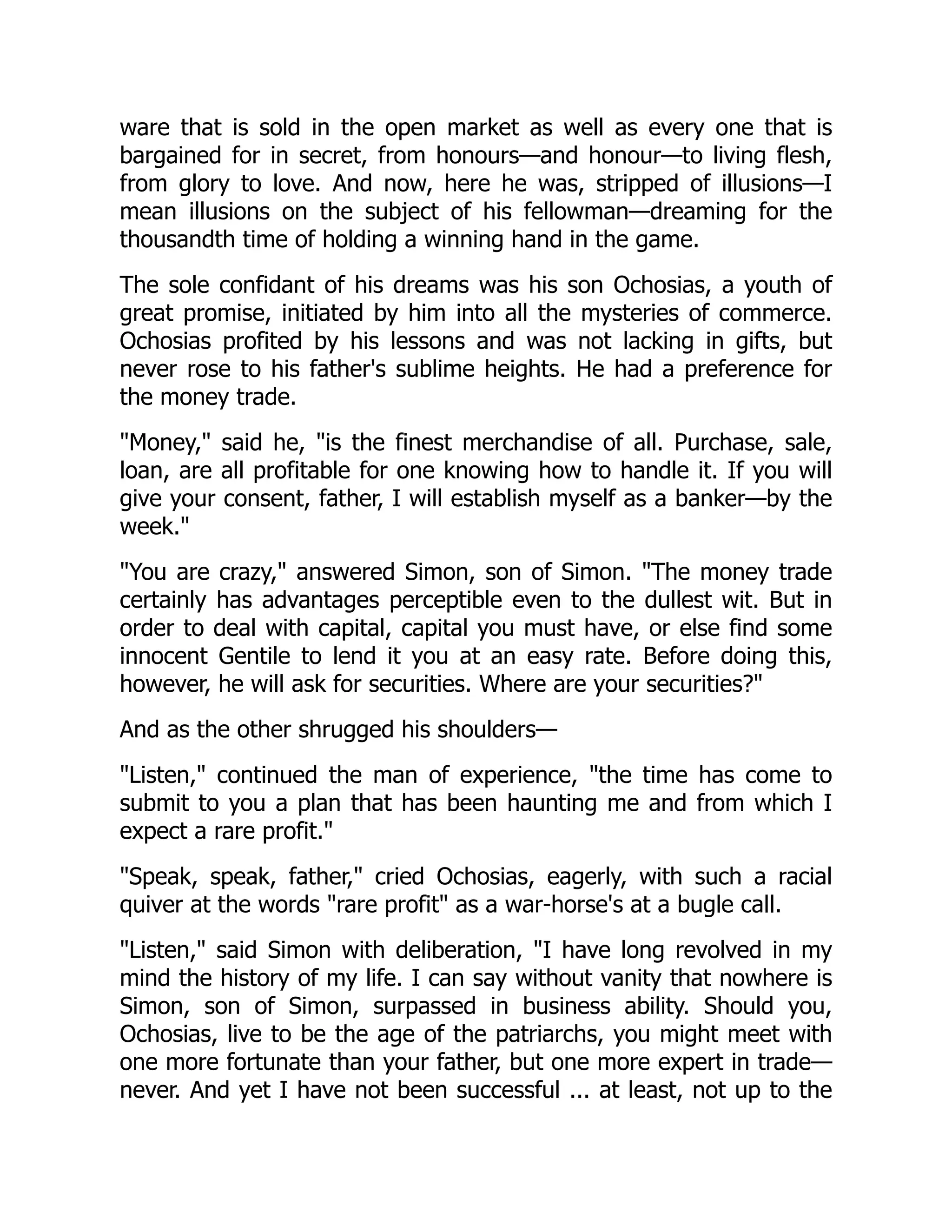 ware that is sold in the open market as well as every one that is
bargained for in secret, from honours—and honour—to living flesh,
from glory to love. And now, here he was, stripped of illusions—I
mean illusions on the subject of his fellowman—dreaming for the
thousandth time of holding a winning hand in the game.
The sole confidant of his dreams was his son Ochosias, a youth of
great promise, initiated by him into all the mysteries of commerce.
Ochosias profited by his lessons and was not lacking in gifts, but
never rose to his father's sublime heights. He had a preference for
the money trade.
"Money," said he, "is the finest merchandise of all. Purchase, sale,
loan, are all profitable for one knowing how to handle it. If you will
give your consent, father, I will establish myself as a banker—by the
week."
"You are crazy," answered Simon, son of Simon. "The money trade
certainly has advantages perceptible even to the dullest wit. But in
order to deal with capital, capital you must have, or else find some
innocent Gentile to lend it you at an easy rate. Before doing this,
however, he will ask for securities. Where are your securities?"
And as the other shrugged his shoulders—
"Listen," continued the man of experience, "the time has come to
submit to you a plan that has been haunting me and from which I
expect a rare profit."
"Speak, speak, father," cried Ochosias, eagerly, with such a racial
quiver at the words "rare profit" as a war-horse's at a bugle call.
"Listen," said Simon with deliberation, "I have long revolved in my
mind the history of my life. I can say without vanity that nowhere is
Simon, son of Simon, surpassed in business ability. Should you,
Ochosias, live to be the age of the patriarchs, you might meet with
one more fortunate than your father, but one more expert in trade—
never. And yet I have not been successful ... at least, not up to the
 