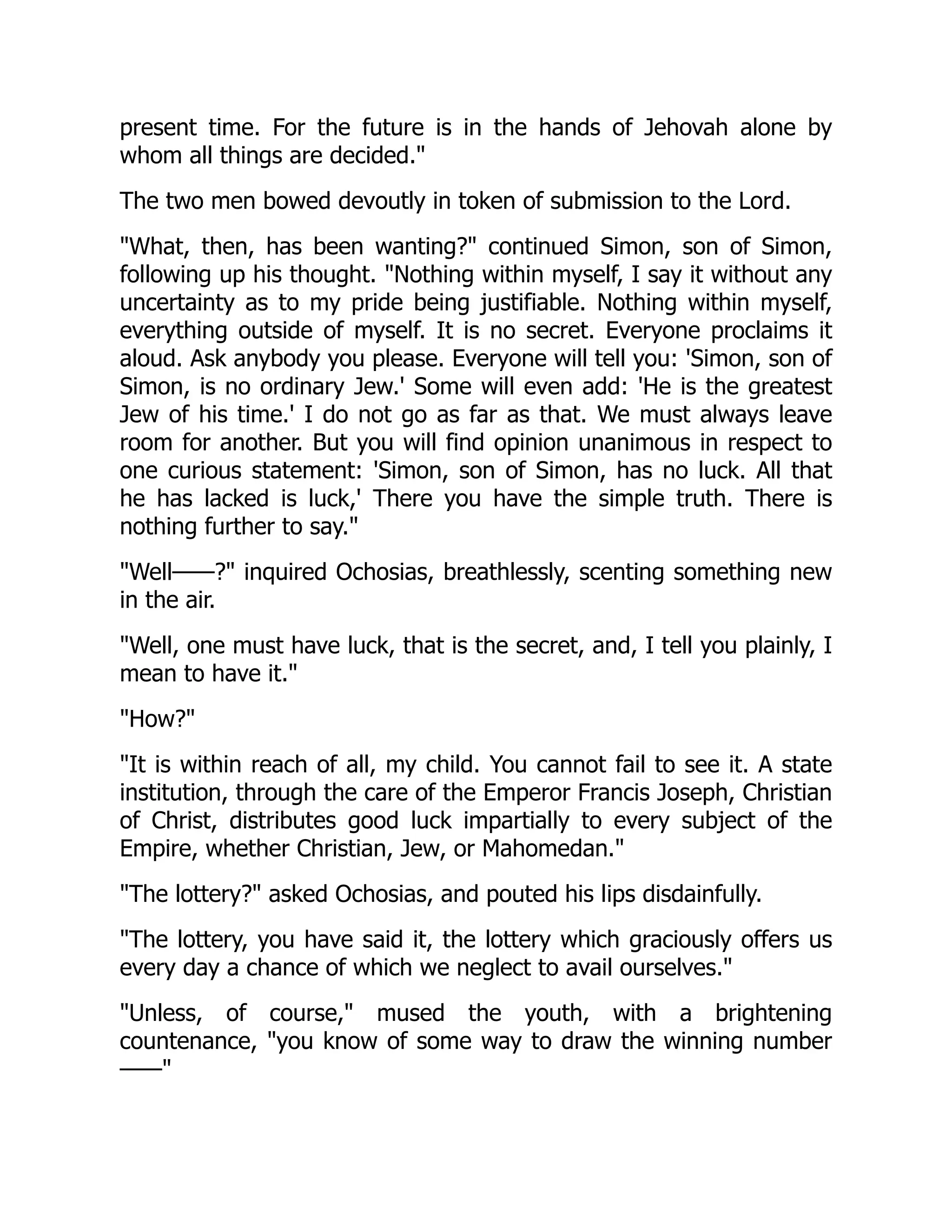 present time. For the future is in the hands of Jehovah alone by
whom all things are decided."
The two men bowed devoutly in token of submission to the Lord.
"What, then, has been wanting?" continued Simon, son of Simon,
following up his thought. "Nothing within myself, I say it without any
uncertainty as to my pride being justifiable. Nothing within myself,
everything outside of myself. It is no secret. Everyone proclaims it
aloud. Ask anybody you please. Everyone will tell you: 'Simon, son of
Simon, is no ordinary Jew.' Some will even add: 'He is the greatest
Jew of his time.' I do not go as far as that. We must always leave
room for another. But you will find opinion unanimous in respect to
one curious statement: 'Simon, son of Simon, has no luck. All that
he has lacked is luck,' There you have the simple truth. There is
nothing further to say."
"Well——?" inquired Ochosias, breathlessly, scenting something new
in the air.
"Well, one must have luck, that is the secret, and, I tell you plainly, I
mean to have it."
"How?"
"It is within reach of all, my child. You cannot fail to see it. A state
institution, through the care of the Emperor Francis Joseph, Christian
of Christ, distributes good luck impartially to every subject of the
Empire, whether Christian, Jew, or Mahomedan."
"The lottery?" asked Ochosias, and pouted his lips disdainfully.
"The lottery, you have said it, the lottery which graciously offers us
every day a chance of which we neglect to avail ourselves."
"Unless, of course," mused the youth, with a brightening
countenance, "you know of some way to draw the winning number
——"
 