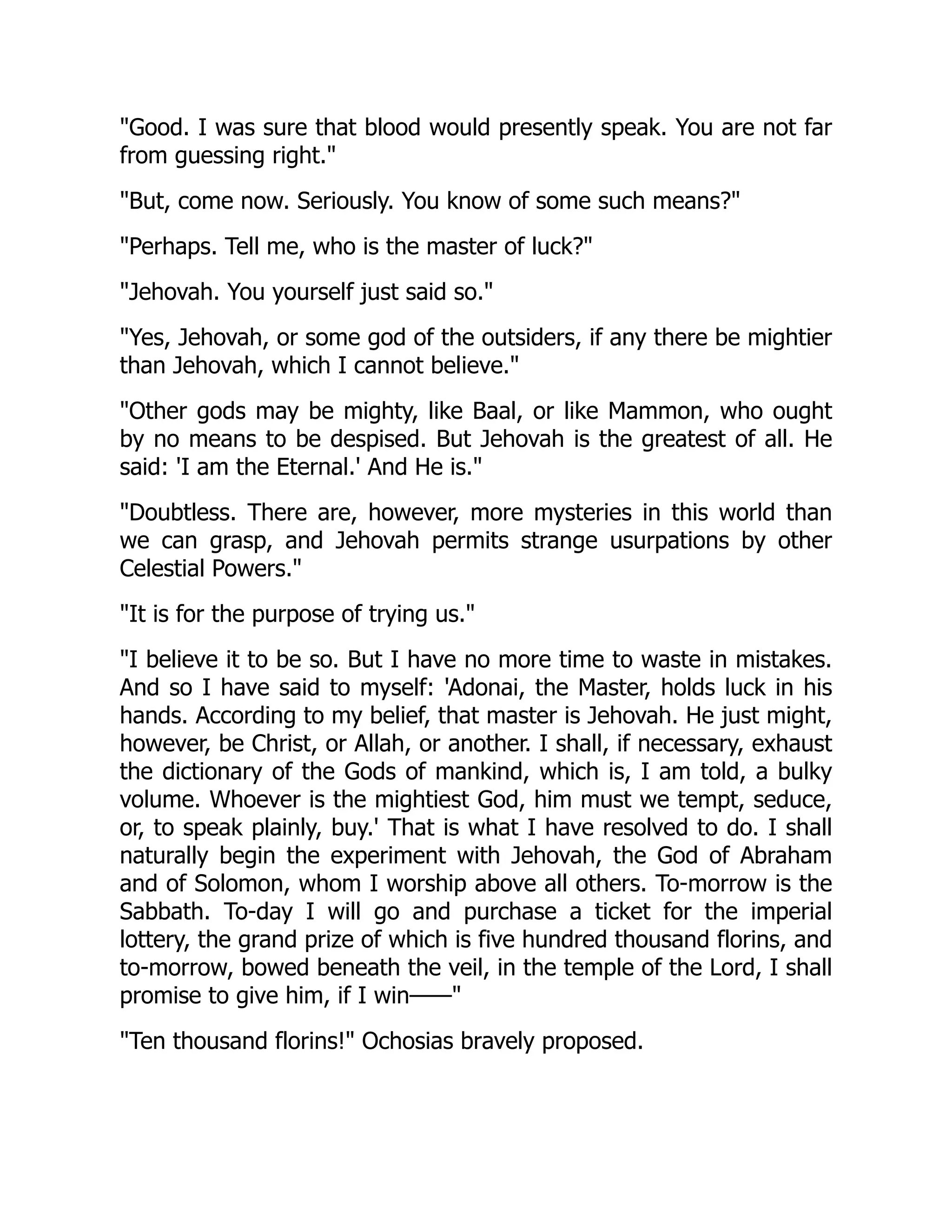 "Good. I was sure that blood would presently speak. You are not far
from guessing right."
"But, come now. Seriously. You know of some such means?"
"Perhaps. Tell me, who is the master of luck?"
"Jehovah. You yourself just said so."
"Yes, Jehovah, or some god of the outsiders, if any there be mightier
than Jehovah, which I cannot believe."
"Other gods may be mighty, like Baal, or like Mammon, who ought
by no means to be despised. But Jehovah is the greatest of all. He
said: 'I am the Eternal.' And He is."
"Doubtless. There are, however, more mysteries in this world than
we can grasp, and Jehovah permits strange usurpations by other
Celestial Powers."
"It is for the purpose of trying us."
"I believe it to be so. But I have no more time to waste in mistakes.
And so I have said to myself: 'Adonai, the Master, holds luck in his
hands. According to my belief, that master is Jehovah. He just might,
however, be Christ, or Allah, or another. I shall, if necessary, exhaust
the dictionary of the Gods of mankind, which is, I am told, a bulky
volume. Whoever is the mightiest God, him must we tempt, seduce,
or, to speak plainly, buy.' That is what I have resolved to do. I shall
naturally begin the experiment with Jehovah, the God of Abraham
and of Solomon, whom I worship above all others. To-morrow is the
Sabbath. To-day I will go and purchase a ticket for the imperial
lottery, the grand prize of which is five hundred thousand florins, and
to-morrow, bowed beneath the veil, in the temple of the Lord, I shall
promise to give him, if I win——"
"Ten thousand florins!" Ochosias bravely proposed.
 