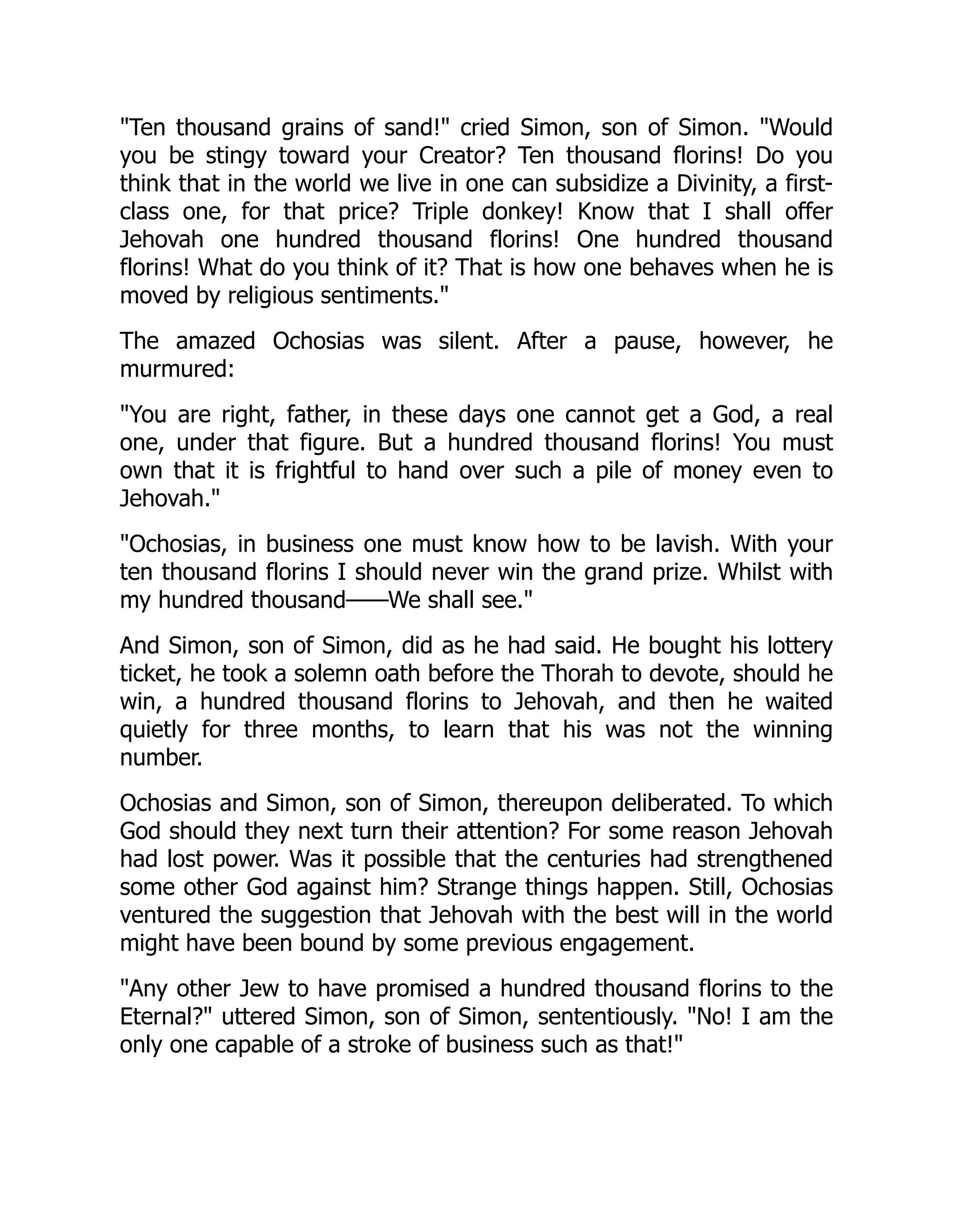 "Ten thousand grains of sand!" cried Simon, son of Simon. "Would
you be stingy toward your Creator? Ten thousand florins! Do you
think that in the world we live in one can subsidize a Divinity, a first-
class one, for that price? Triple donkey! Know that I shall offer
Jehovah one hundred thousand florins! One hundred thousand
florins! What do you think of it? That is how one behaves when he is
moved by religious sentiments."
The amazed Ochosias was silent. After a pause, however, he
murmured:
"You are right, father, in these days one cannot get a God, a real
one, under that figure. But a hundred thousand florins! You must
own that it is frightful to hand over such a pile of money even to
Jehovah."
"Ochosias, in business one must know how to be lavish. With your
ten thousand florins I should never win the grand prize. Whilst with
my hundred thousand——We shall see."
And Simon, son of Simon, did as he had said. He bought his lottery
ticket, he took a solemn oath before the Thorah to devote, should he
win, a hundred thousand florins to Jehovah, and then he waited
quietly for three months, to learn that his was not the winning
number.
Ochosias and Simon, son of Simon, thereupon deliberated. To which
God should they next turn their attention? For some reason Jehovah
had lost power. Was it possible that the centuries had strengthened
some other God against him? Strange things happen. Still, Ochosias
ventured the suggestion that Jehovah with the best will in the world
might have been bound by some previous engagement.
"Any other Jew to have promised a hundred thousand florins to the
Eternal?" uttered Simon, son of Simon, sententiously. "No! I am the
only one capable of a stroke of business such as that!"
 