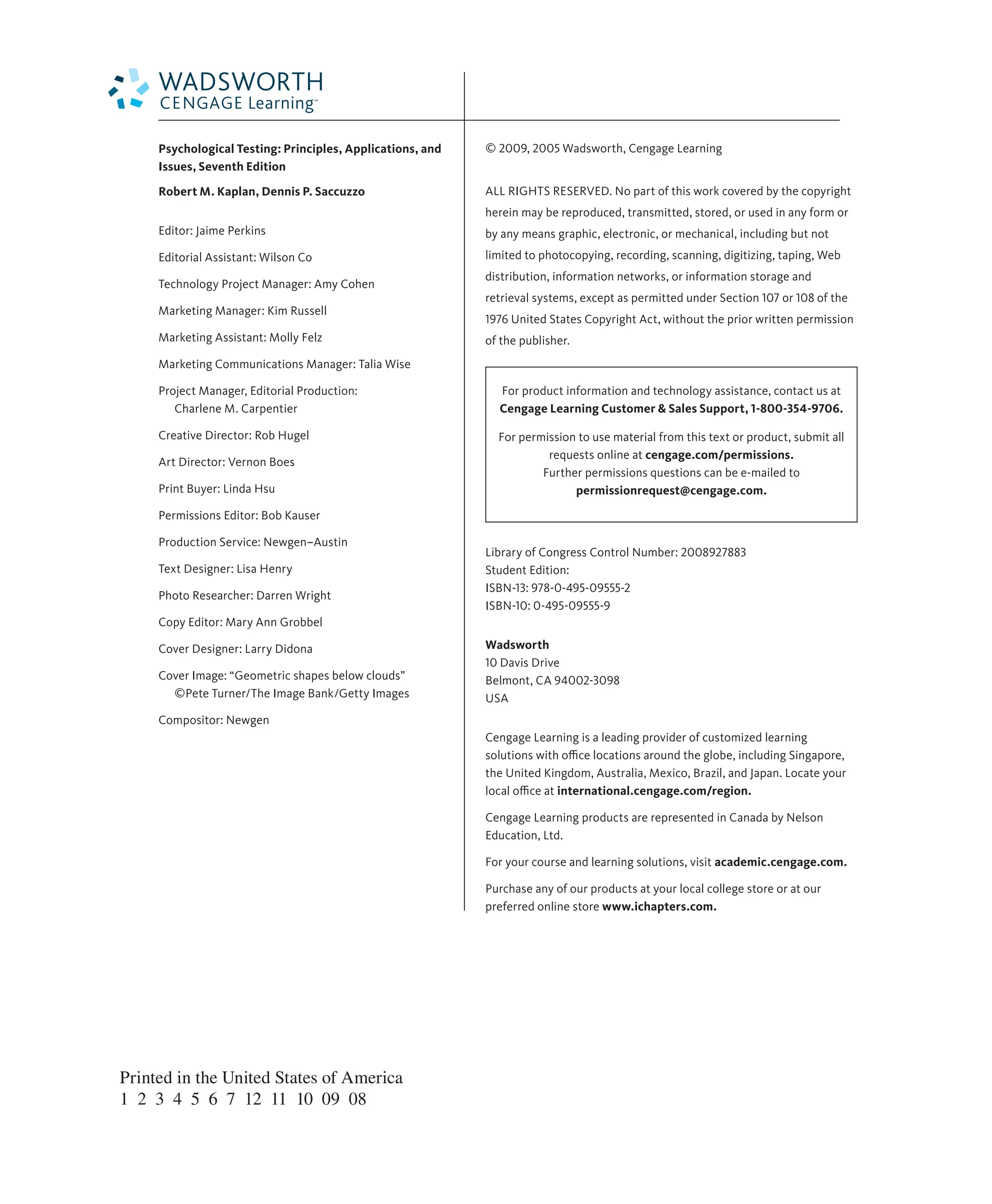 © 2009, 2005 Wadsworth, Cengage Learning
ALL RIGHTS RESERVED. No part of this work covered by the copyright
herein may be reproduced, transmitted, stored, or used in any form or
by any means graphic, electronic, or mechanical, including but not
limited to photocopying, recording, scanning, digitizing, taping, Web
distribution, information networks, or information storage and
retrieval systems, except as permitted under Section 107 or 108 of the
1976 United States Copyright Act, without the prior written permission
of the publisher.
For product information and technology assistance, contact us at
Cengage Learning Customer & Sales Support, 1-800-354-9706.
For permission to use material from this text or product, submit all
requests online at cengage.com/permissions.
Further permissions questions can be e-mailed to
permissionrequest@cengage.com.
Library of Congress Control Number: 2008927883
Student Edition:
ISBN-13: 978-0-495-09555-2
ISBN-10: 0-495-09555-9
Wadsworth
10 Davis Drive
Belmont, CA 94002-3098
USA
Cengage Learning is a leading provider of customized learning
solutions with oﬃce locations around the globe, including Singapore,
the United Kingdom, Australia, Mexico, Brazil, and Japan. Locate your
local oﬃce at international.cengage.com/region.
Cengage Learning products are represented in Canada by Nelson
Education, Ltd.
For your course and learning solutions, visit academic.cengage.com.
Purchase any of our products at your local college store or at our
preferred online store www.ichapters.com.
Psychological Testing: Principles, Applications, and
Issues, Seventh Edition
Robert M. Kaplan, Dennis P. Saccuzzo
Editor: Jaime Perkins
Editorial Assistant: Wilson Co
Technology Project Manager: Amy Cohen
Marketing Manager: Kim Russell
Marketing Assistant: Molly Felz
Marketing Communications Manager: Talia Wise
Project Manager, Editorial Production:
Charlene M. Carpentier
Creative Director: Rob Hugel
Art Director: Vernon Boes
Print Buyer: Linda Hsu
Permissions Editor: Bob Kauser
Production Service: Newgen–Austin
Text Designer: Lisa Henry
Photo Researcher: Darren Wright
Copy Editor: Mary Ann Grobbel
Cover Designer: Larry Didona
Cover Image: “Geometric shapes below clouds”
©Pete Turner/The Image Bank/Getty Images
Compositor: Newgen
Printed in the United States of America
1 2 3 4 5 6 7 12 11 10 09 08
 