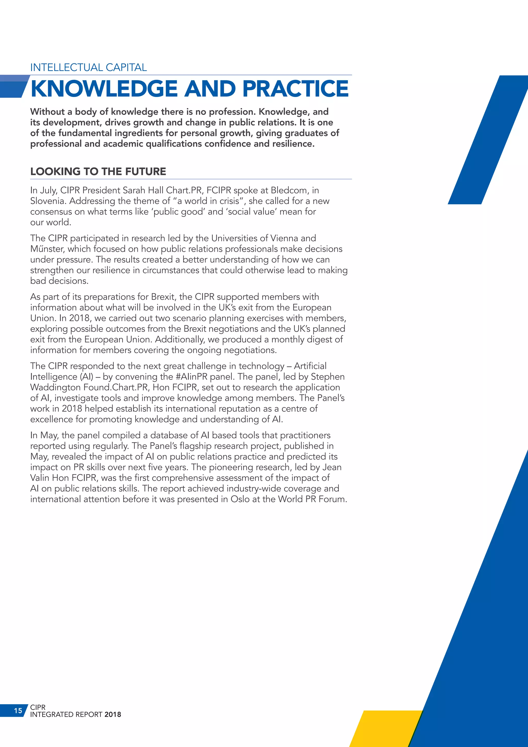 INTELLECTUAL CAPITAL
KNOWLEDGE AND PRACTICE
Without a body of knowledge there is no profession. Knowledge, and
its development, drives growth and change in public relations. It is one
of the fundamental ingredients for personal growth, giving graduates of
professional and academic qualifications confidence and resilience.
LOOKING TO THE FUTURE
In July, CIPR President Sarah Hall Chart.PR, FCIPR spoke at Bledcom, in
Slovenia. Addressing the theme of “a world in crisis”, she called for a new
consensus on what terms like ‘public good’ and ‘social value’ mean for
our world.
The CIPR participated in research led by the Universities of Vienna and
Műnster, which focused on how public relations professionals make decisions
under pressure. The results created a better understanding of how we can
strengthen our resilience in circumstances that could otherwise lead to making
bad decisions.
As part of its preparations for Brexit, the CIPR supported members with
information about what will be involved in the UK’s exit from the European
Union. In 2018, we carried out two scenario planning exercises with members,
exploring possible outcomes from the Brexit negotiations and the UK’s planned
exit from the European Union. Additionally, we produced a monthly digest of
information for members covering the ongoing negotiations.
The CIPR responded to the next great challenge in technology – Artificial
Intelligence (AI) – by convening the #AIinPR panel. The panel, led by Stephen
Waddington Found.Chart.PR, Hon FCIPR, set out to research the application
of AI, investigate tools and improve knowledge among members. The Panel’s
work in 2018 helped establish its international reputation as a centre of
excellence for promoting knowledge and understanding of AI.
In May, the panel compiled a database of AI based tools that practitioners
reported using regularly. The Panel’s flagship research project, published in
May, revealed the impact of AI on public relations practice and predicted its
impact on PR skills over next five years. The pioneering research, led by Jean
Valin Hon FCIPR, was the first comprehensive assessment of the impact of
AI on public relations skills. The report achieved industry-wide coverage and
international attention before it was presented in Oslo at the World PR Forum.
CIPR
INTEGRATED REPORT 2018
15
 