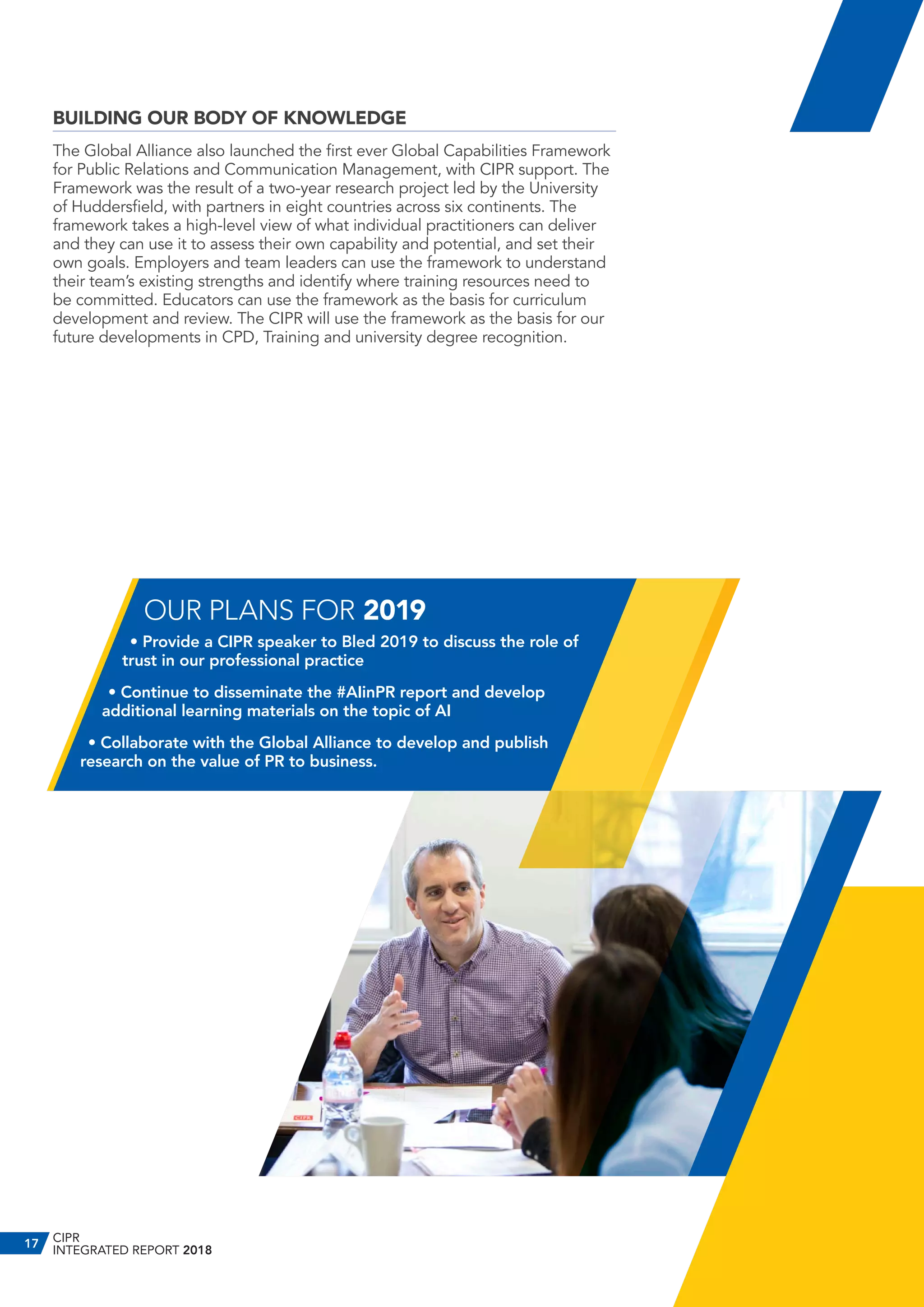 BUILDING OUR BODY OF KNOWLEDGE
The Global Alliance also launched the first ever Global Capabilities Framework
for Public Relations and Communication Management, with CIPR support. The
Framework was the result of a two-year research project led by the University
of Huddersfield, with partners in eight countries across six continents. The
framework takes a high-level view of what individual practitioners can deliver
and they can use it to assess their own capability and potential, and set their
own goals. Employers and team leaders can use the framework to understand
their team’s existing strengths and identify where training resources need to
be committed. Educators can use the framework as the basis for curriculum
development and review. The CIPR will use the framework as the basis for our
future developments in CPD, Training and university degree recognition.
OUR PLANS FOR 2019
• Provide a CIPR speaker to Bled 2019 to discuss the role of
trust in our professional practice
• Continue to disseminate the #AIinPR report and develop
additional learning materials on the topic of AI
• Collaborate with the Global Alliance to develop and publish
research on the value of PR to business.
CIPR
INTEGRATED REPORT 2018
17
 
