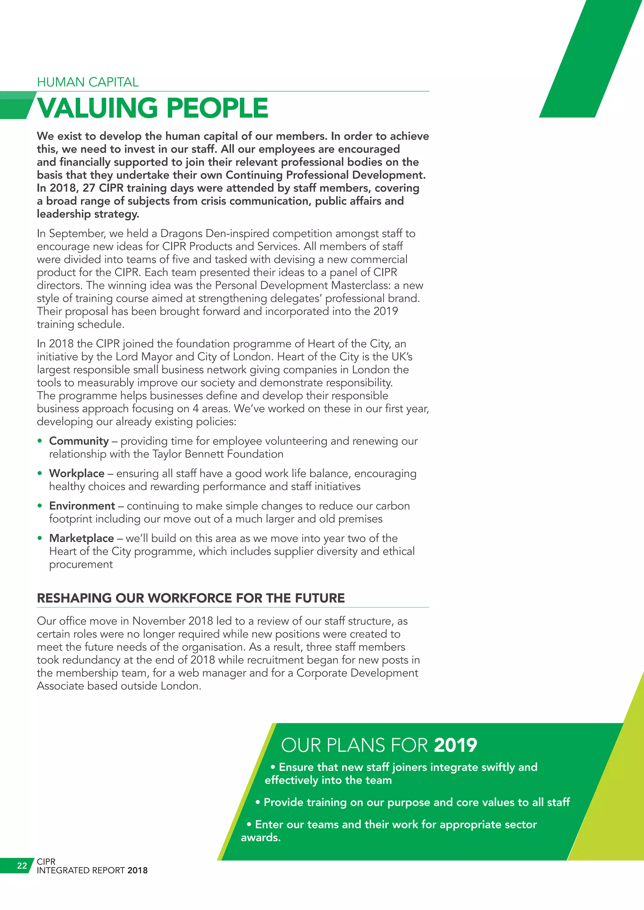 HUMAN CAPITAL
VALUING PEOPLE
We exist to develop the human capital of our members. In order to achieve
this, we need to invest in our staff. All our employees are encouraged
and financially supported to join their relevant professional bodies on the
basis that they undertake their own Continuing Professional Development.
In 2018, 27 CIPR training days were attended by staff members, covering
a broad range of subjects from crisis communication, public affairs and
leadership strategy.
In September, we held a Dragons Den-inspired competition amongst staff to
encourage new ideas for CIPR Products and Services. All members of staff
were divided into teams of five and tasked with devising a new commercial
product for the CIPR. Each team presented their ideas to a panel of CIPR
directors. The winning idea was the Personal Development Masterclass: a new
style of training course aimed at strengthening delegates’ professional brand.
Their proposal has been brought forward and incorporated into the 2019
training schedule.
In 2018 the CIPR joined the foundation programme of Heart of the City, an
initiative by the Lord Mayor and City of London. Heart of the City is the UK’s
largest responsible small business network giving companies in London the
tools to measurably improve our society and demonstrate responsibility.
The programme helps businesses define and develop their responsible
business approach focusing on 4 areas. We’ve worked on these in our first year,
developing our already existing policies:
•	 Community – providing time for employee volunteering and renewing our
relationship with the Taylor Bennett Foundation
•	 Workplace – ensuring all staff have a good work life balance, encouraging
healthy choices and rewarding performance and staff initiatives
•	 Environment – continuing to make simple changes to reduce our carbon
footprint including our move out of a much larger and old premises
•	 Marketplace – we’ll build on this area as we move into year two of the
Heart of the City programme, which includes supplier diversity and ethical
procurement
RESHAPING OUR WORKFORCE FOR THE FUTURE
Our office move in November 2018 led to a review of our staff structure, as
certain roles were no longer required while new positions were created to
meet the future needs of the organisation. As a result, three staff members
took redundancy at the end of 2018 while recruitment began for new posts in
the membership team, for a web manager and for a Corporate Development
Associate based outside London.
OUR PLANS FOR 2019
• Ensure that new staff joiners integrate swiftly and
effectively into the team
• Provide training on our purpose and core values to all staff
• Enter our teams and their work for appropriate sector
awards.
CIPR
INTEGRATED REPORT 2018
22
 