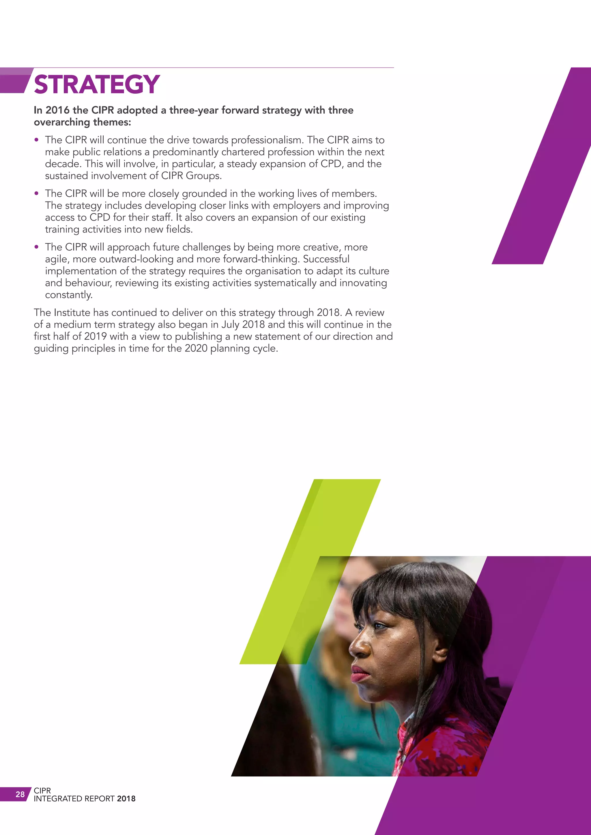 STRATEGY
In 2016 the CIPR adopted a three-year forward strategy with three
overarching themes:
•	 The CIPR will continue the drive towards professionalism. The CIPR aims to
make public relations a predominantly chartered profession within the next
decade. This will involve, in particular, a steady expansion of CPD, and the
sustained involvement of CIPR Groups.
•	 The CIPR will be more closely grounded in the working lives of members.
The strategy includes developing closer links with employers and improving
access to CPD for their staff. It also covers an expansion of our existing
training activities into new fields.
•	 The CIPR will approach future challenges by being more creative, more
agile, more outward-looking and more forward-thinking. Successful
implementation of the strategy requires the organisation to adapt its culture
and behaviour, reviewing its existing activities systematically and innovating
constantly.
The Institute has continued to deliver on this strategy through 2018. A review
of a medium term strategy also began in July 2018 and this will continue in the
first half of 2019 with a view to publishing a new statement of our direction and
guiding principles in time for the 2020 planning cycle.
CIPR
INTEGRATED REPORT 2018
28
 