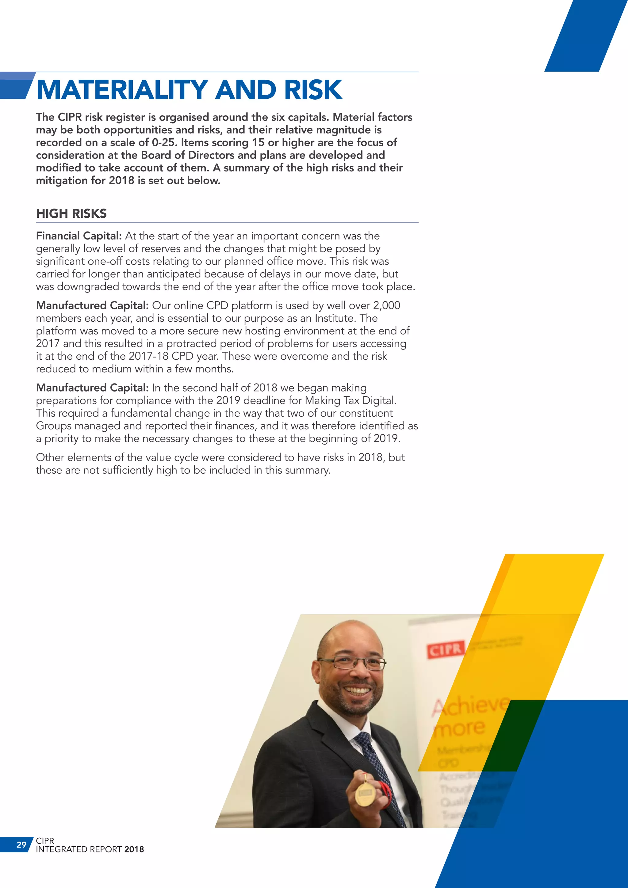 MATERIALITY AND RISK
The CIPR risk register is organised around the six capitals. Material factors
may be both opportunities and risks, and their relative magnitude is
recorded on a scale of 0-25. Items scoring 15 or higher are the focus of
consideration at the Board of Directors and plans are developed and
modified to take account of them. A summary of the high risks and their
mitigation for 2018 is set out below.
HIGH RISKS
Financial Capital: At the start of the year an important concern was the
generally low level of reserves and the changes that might be posed by
significant one-off costs relating to our planned office move. This risk was
carried for longer than anticipated because of delays in our move date, but
was downgraded towards the end of the year after the office move took place.
Manufactured Capital: Our online CPD platform is used by well over 2,000
members each year, and is essential to our purpose as an Institute. The
platform was moved to a more secure new hosting environment at the end of
2017 and this resulted in a protracted period of problems for users accessing
it at the end of the 2017-18 CPD year. These were overcome and the risk
reduced to medium within a few months.
Manufactured Capital: In the second half of 2018 we began making
preparations for compliance with the 2019 deadline for Making Tax Digital.
This required a fundamental change in the way that two of our constituent
Groups managed and reported their finances, and it was therefore identified as
a priority to make the necessary changes to these at the beginning of 2019.
Other elements of the value cycle were considered to have risks in 2018, but
these are not sufficiently high to be included in this summary.
CIPR
INTEGRATED REPORT 2018
29
 