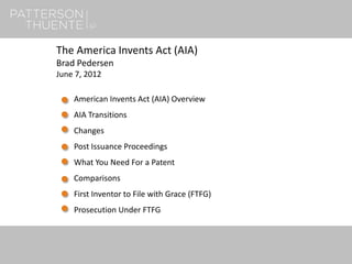 1
The America Invents Act (AIA)
Brad Pedersen
June 7, 2012
American Invents Act (AIA) Overview
AIA Transitions
Changes
Post Issuance Proceedings
What You Need For a Patent
Comparisons
First Inventor to File with Grace (FTFG)
Prosecution Under FTFG
 