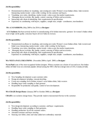 Job Responsibility:
 Demonstrated excellence in visualizing and creating new styles Women’s wear (Indian ethnic. Indo western)
Interpreting market trends / colors while working for the customer and buyers.
 Visualizing new styles, identifying market trends / colors as per the market requirements.
 Managing diverse activities like quality control, sourcing of fabrics and accessories,
 Interacting with clients & identifying their requirements & specifications.
 Experience in coordinating with buyers, suppliers, sample men, sample –coordinators, merchandisers.
M/s A.N.FASHIONS. (May 2009 to Jun 2014) as Designer
A.N. Fashions.Hasbeen actively involved in manufacturing of hi fashion innovative garment for women’s Indian ethnic
wear to high end & quality conscious buyers all over India & overseas.
Job Responsibility:
 Demonstrated excellence in visualising and creating new styles Women’s wear (Indian ethnic. Indo western and
bridal wear,Interpreting market trends / colors while working for the buyers.
 Visualizing new styles, identifying market trends / colors as per the market requirements.
 Managing diverse activities like quality control, sourcing of fabrics and accessories,
 Interacting with clients & identifying their requirements & specifications.
Experience in coordinating with buyers, suppliers, sample men, sample –coordinators, merchandisers.
M/s NEETA PAULCREATIONS: (November 2008 to April- 2009) as Designer
Neeta Paul is one of the most recognized fashion designer .Whose creations are a fusion of east and west .Her Indian
ethnic & bridal wear are extremely popular abroad among the NRI’s.She have design store at USA, Canada,& India.
Job Responsibility:
 New Sampling development as per customer order.
 Design development including concept sketching.
 Create new sampling for hi fashion women’s wear Indian ethnic, Indo western
 Handling buyer order sampling to final garment
 Responsible for production and quality control of new development.
M/s CRAZE Design House:(January 2007 to October 2008) as a Designer
CRAZE is an exclusive design house. They provide made to measurement Service to the customer.
Job Responsibility:
 New design development according to customer, and buyer requirements.
 Handling buyer order sampling to final garments,
 Handling production for all the customer orders.
 Attended customer and buyer meeting.
 Sourcing new fabric ,trims and value-added new embroidery materials
 