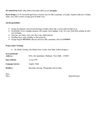 M/s ROOTS by NAV: (May 2006 to December 2007) as asst. Designer.
Roots design is a U.K. basted Design House is famous store for Sikh community at London. Inspired collection of Indian
ethnic wear, Indo western, evening gown & bridal wear
Job Responsibility:
 Design development and concept sketching of Indian ethnic indo western outfit & bridal wear.
 Responsible of new sampling program with sequins, bead, appliqué work, Tie n dye, batik block printing & other
new technique.
 Sourcing new fabric, trims and other value added material
 Handling buyer order sampling to final garments,
 Design rang for DEVDAS collection based on Sikh community show In LONDON
Project under Training-
 Six Month Training with Mahak Exim ( Under Amit Sikka fashion designer )
Personal Detail:
Address: 878/6, Sai Apartment, Mehrauli, New Delhi -110030
Date ofBirth:- 12 Jan 1978
Language known:- English, Hindi
Hobbies:- Sketching, drawing, Photography and traveling.
Date:
Place: (Rajesh Kumar)
 
