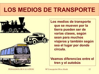 LOS MEDIOS DE TRANSPORTE Los medios de transporte que se mueven por la tierra pueden ser de varias clases, según sean para muchos viajeros y también según sea el lugar por donde circula. Veamos diferencias entre el tren y el autobús PEDAGOGÍA DE 0 A 6 AÑOSl Mª Concepción Oliva Alcalá 