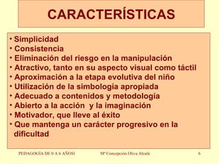CARACTERÍSTICAS PEDAGOGÍA DE 0 A 6 AÑOSl Mª Concepción Oliva Alcalá Simplicidad Consistencia Eliminación del riesgo en la manipulación Atractivo, tanto en su aspecto visual como táctil Aproximación a la etapa evolutiva del niño Utilización de la simbología apropiada Adecuado a contenidos y metodología Abierto a la acción  y la imaginación Motivador, que lleve al éxito Que mantenga un carácter progresivo en la dificultad 