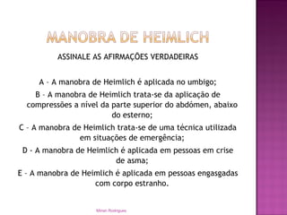ASSINALE AS AFIRMAÇÕES VERDADEIRAS
A – A manobra de Heimlich é aplicada no umbigo;
B – A manobra de Heimlich trata-se da aplicação de
compressões a nível da parte superior do abdómen, abaixo
do esterno;
C – A manobra de Heimlich trata-se de uma técnica utilizada
em situações de emergência;
D - A manobra de Heimlich é aplicada em pessoas em crise
de asma;
E – A manobra de Heimlich é aplicada em pessoas engasgadas
com corpo estranho.
Mirian Rodrigues
 
