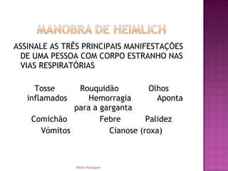 ASSINALE AS TRÊS PRINCIPAIS MANIFESTAÇÕES
DE UMA PESSOA COM CORPO ESTRANHO NAS
VIAS RESPIRATÓRIAS
Tosse Rouquidão Olhos
inflamados Hemorragia Aponta
para a garganta
Comichão Febre Palidez
Vómitos Cianose (roxa)
Mirian Rodrigues
 