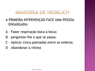A PRIMEIRA INTERVENÇÃO FACE UMA PESSOA
ENGASGADA:
A – Fazer respiração boca a boca;
B – perguntar-lhe o que se passa;
C – Aplicar cinco palmadas entre os ombros;
D – Abandonar a vítima
Mirian Rodrigues
 