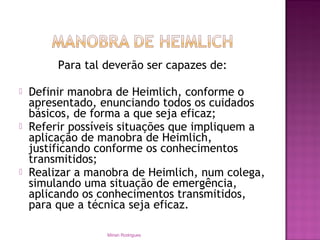 Para tal deverão ser capazes de:
 Definir manobra de Heimlich, conforme o
apresentado, enunciando todos os cuidados
básicos, de forma a que seja eficaz;
 Referir possíveis situações que impliquem a
aplicação de manobra de Heimlich,
justificando conforme os conhecimentos
transmitidos;
 Realizar a manobra de Heimlich, num colega,
simulando uma situação de emergência,
aplicando os conhecimentos transmitidos,
para que a técnica seja eficaz.
Mirian Rodrigues
 