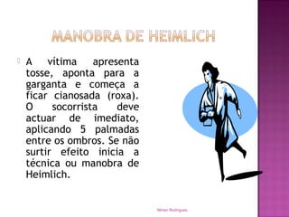  A vítima apresenta
tosse, aponta para a
garganta e começa a
ficar cianosada (roxa).
O socorrista deve
actuar de imediato,
aplicando 5 palmadas
entre os ombros. Se não
surtir efeito inicia a
técnica ou manobra de
Heimlich.
Mirian Rodrigues
 