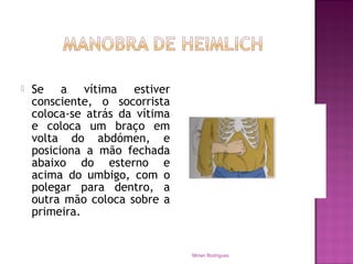  Se a vítima estiver
consciente, o socorrista
coloca-se atrás da vítima
e coloca um braço em
volta do abdómen, e
posiciona a mão fechada
abaixo do esterno e
acima do umbigo, com o
polegar para dentro, a
outra mão coloca sobre a
primeira.
Mirian Rodrigues
 