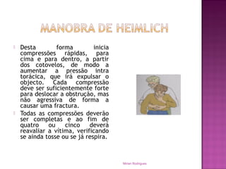  Desta forma inicia
compressões rápidas, para
cima e para dentro, a partir
dos cotovelos, de modo a
aumentar a pressão intra
torácica, que irá expulsar o
objecto. Cada compressão
deve ser suficientemente forte
para deslocar a obstrução, mas
não agressiva de forma a
causar uma fractura.
 Todas as compressões deverão
ser completas e ao fim de
quatro ou cinco deverá
reavaliar a vítima, verificando
se ainda tosse ou se já respira.
Mirian Rodrigues
 