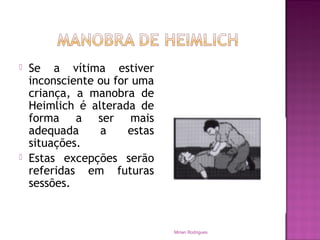  Se a vítima estiver
inconsciente ou for uma
criança, a manobra de
Heimlich é alterada de
forma a ser mais
adequada a estas
situações.
 Estas excepções serão
referidas em futuras
sessões.
Mirian Rodrigues
 