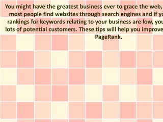 You might have the greatest business ever to grace the web,
  most people find websites through search engines and if yo
 rankings for keywords relating to your business are low, you
lots of potential customers. These tips will help you improve
                                   PageRank.
 