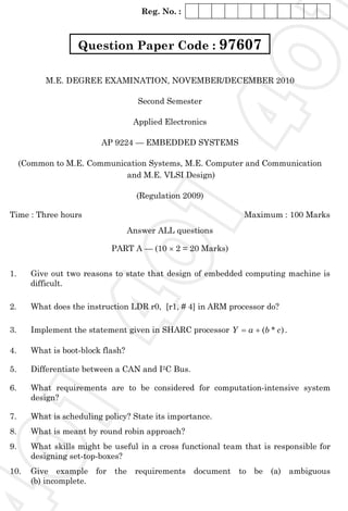 Reg. No. :
M.E. DEGREE EXAMINATION, NOVEMBER/DECEMBER 2010
Second Semester
Applied Electronics
AP 9224 — EMBEDDED SYSTEMS
(Common to M.E. Communication Systems, M.E. Computer and Communication
and M.E. VLSI Design)
(Regulation 2009)
Time : Three hours Maximum : 100 Marks
Answer ALL questions
PART A — (10 × 2 = 20 Marks)
1. Give out two reasons to state that design of embedded computing machine is
difficult.
2. What does the instruction LDR r0, [r1, # 4] in ARM processor do?
3. Implement the statement given in SHARC processor )*( cbaY += .
4. What is boot-block flash?
5. Differentiate between a CAN and I2C Bus.
6. What requirements are to be considered for computation-intensive system
design?
7. What is scheduling policy? State its importance.
8. What is meant by round robin approach?
9. What skills might be useful in a cross functional team that is responsible for
designing set-top-boxes?
10. Give example for the requirements document to be (a) ambiguous
(b) incomplete.
Question Paper Code : 976074
0
1
4
0
1
4
0
1
 