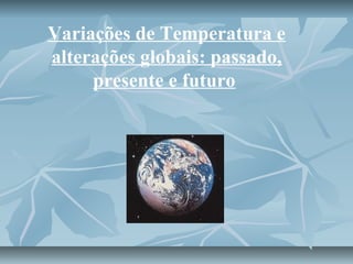 Variações de Temperatura e 
alterações globais: passado, 
presente e futuro 
 