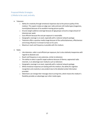 17
Proposed Media Strategies
c) Media to be used, and why
 Television
o Ability for creativity through emotional responses due to the picture quality of this
medium. This aspect creates an edge over radio and even still media types (magazines,
transit/place) because of its excellent moving-picture quality.
o Ensures target audience coverage because all age groups consume a large amount of
television per week.
o Cost efficient because the cost per exposure is reasonable.
o Geographic coverage is an asset, especially with a national network package.
o Television offers a positive media image because of the authoritativeness, effectiveness
and strong influence it is known to have on its users.
o Maximum reach and frequency is possible with this medium.
 Radio
o Like television, radio is cost efficient per exposure, but is also relatively inexpensive with
regards to absolute cost.
o Reach and frequency is very extensive, similar to television.
o The ability to select a specific target audience because of diverse, segmented radio
channels, is an advantage over mediums such as television.
o Geographic coverage is an asset, especially with a national network package.
o While emotional responses are lacking with this medium, the ability for cognitive
recognition and creativity is very evident due to the detailed verbal information
provided.
o Advertisers can change their message close to airing time, which means this medium’s
flexibility provides an advantage over other media types.
 