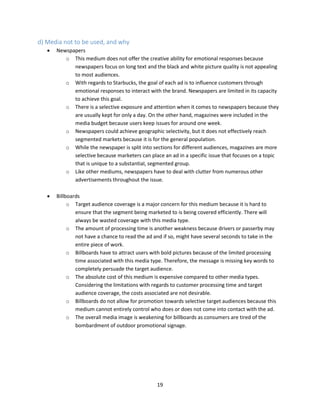 19
d) Media not to be used, and why
 Newspapers
o This medium does not offer the creative ability for emotional responses because
newspapers focus on long text and the black and white picture quality is not appealing
to most audiences.
o With regards to Starbucks, the goal of each ad is to influence customers through
emotional responses to interact with the brand. Newspapers are limited in its capacity
to achieve this goal.
o There is a selective exposure and attention when it comes to newspapers because they
are usually kept for only a day. On the other hand, magazines were included in the
media budget because users keep issues for around one week.
o Newspapers could achieve geographic selectivity, but it does not effectively reach
segmented markets because it is for the general population.
o While the newspaper is split into sections for different audiences, magazines are more
selective because marketers can place an ad in a specific issue that focuses on a topic
that is unique to a substantial, segmented group.
o Like other mediums, newspapers have to deal with clutter from numerous other
advertisements throughout the issue.
 Billboards
o Target audience coverage is a major concern for this medium because it is hard to
ensure that the segment being marketed to is being covered efficiently. There will
always be wasted coverage with this media type.
o The amount of processing time is another weakness because drivers or passerby may
not have a chance to read the ad and if so, might have several seconds to take in the
entire piece of work.
o Billboards have to attract users with bold pictures because of the limited processing
time associated with this media type. Therefore, the message is missing key words to
completely persuade the target audience.
o The absolute cost of this medium is expensive compared to other media types.
Considering the limitations with regards to customer processing time and target
audience coverage, the costs associated are not desirable.
o Billboards do not allow for promotion towards selective target audiences because this
medium cannot entirely control who does or does not come into contact with the ad.
o The overall media image is weakening for billboards as consumers are tired of the
bombardment of outdoor promotional signage.
 