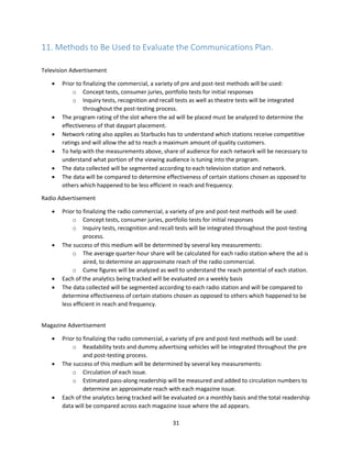 31
11. Methods to Be Used to Evaluate the Communications Plan.
Television Advertisement
 Prior to finalizing the commercial, a variety of pre and post-test methods will be used:
o Concept tests, consumer juries, portfolio tests for initial responses
o Inquiry tests, recognition and recall tests as well as theatre tests will be integrated
throughout the post-testing process.
 The program rating of the slot where the ad will be placed must be analyzed to determine the
effectiveness of that daypart placement.
 Network rating also applies as Starbucks has to understand which stations receive competitive
ratings and will allow the ad to reach a maximum amount of quality customers.
 To help with the measurements above, share of audience for each network will be necessary to
understand what portion of the viewing audience is tuning into the program.
 The data collected will be segmented according to each television station and network.
 The data will be compared to determine effectiveness of certain stations chosen as opposed to
others which happened to be less efficient in reach and frequency.
Radio Advertisement
 Prior to finalizing the radio commercial, a variety of pre and post-test methods will be used:
o Concept tests, consumer juries, portfolio tests for initial responses
o Inquiry tests, recognition and recall tests will be integrated throughout the post-testing
process.
 The success of this medium will be determined by several key measurements:
o The average quarter-hour share will be calculated for each radio station where the ad is
aired, to determine an approximate reach of the radio commercial.
o Cume figures will be analyzed as well to understand the reach potential of each station.
 Each of the analytics being tracked will be evaluated on a weekly basis
 The data collected will be segmented according to each radio station and will be compared to
determine effectiveness of certain stations chosen as opposed to others which happened to be
less efficient in reach and frequency.
Magazine Advertisement
 Prior to finalizing the radio commercial, a variety of pre and post-test methods will be used:
o Readability tests and dummy advertising vehicles will be integrated throughout the pre
and post-testing process.
 The success of this medium will be determined by several key measurements:
o Circulation of each issue.
o Estimated pass-along readership will be measured and added to circulation numbers to
determine an approximate reach with each magazine issue.
 Each of the analytics being tracked will be evaluated on a monthly basis and the total readership
data will be compared across each magazine issue where the ad appears.
 