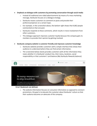8
 Emphasis on dialogue with customers by promoting conversation through social media
o Instead of traditional one-sided advertisements by means of a mass marketing
message, Starbucks focuses on a dialogue strategy.
o Starbucks moves customers to comment on posts and provide their
preference/opinion on a certain topic.
o For example, in the screenshot above, the bottom right shows that 4,062 people
commented on that one post.
o Starbucks responds to these comments, which results in more involvement from
other customers.
o This dialogue approach improves customer loyalty because the company gets its
members to provide their opinion by getting involved.
 Starbucks company website is customer friendly and improves customer knowledge
o Starbucks website provides customers with a simple interface that allows their
audience to understand where they can find certain information.
o The screenshot below clearly provides customers with all the information they
need, whether it is Starbucks’ product line, their menu, locations, social
responsibility or that customers’ card balance (My Starbucks Rewards balance).
Error! Bookmark not defined.
o The website information focuses on consumer information as opposed to constant
promotions; the goal is to educate the customer about Starbucks’ culture so that
their audience becomes an advocate of the company.
 