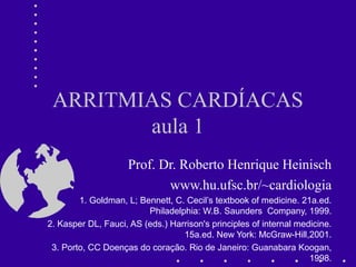 ARRITMIAS CARDÍACAS
aula 1
Prof. Dr. Roberto Henrique Heinisch
www.hu.ufsc.br/~cardiologia
1. Goldman, L; Bennett, C. Cecil’s textbook of medicine. 21a.ed.
Philadelphia: W.B. Saunders Company, 1999.
2. Kasper DL, Fauci, AS (eds.) Harrison's principles of internal medicine.
15a.ed. New York: McGraw-Hill,2001.
3. Porto, CC Doenças do coração. Rio de Janeiro: Guanabara Koogan,
1998.
 