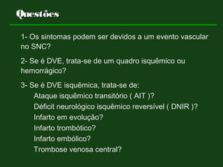 QuestõesQuestões
1- Os sintomas podem ser devidos a um evento vascular
no SNC?
2- Se é DVE, trata-se de um quadro isquêmico ou
hemorrágico?
3- Se é DVE isquêmica, trata-se de:
Ataque isquêmico transitório ( AIT )?
Déficit neurológico isquêmico reversível ( DNIR )?
Infarto em evolução?
Infarto trombótico?
Infarto embólico?
Trombose venosa central?
 