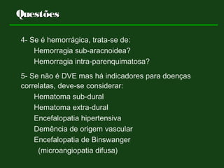4- Se é hemorrágica, trata-se de:
Hemorragia sub-aracnoidea?
Hemorragia intra-parenquimatosa?
5- Se não é DVE mas há indicadores para doenças
correlatas, deve-se considerar:
Hematoma sub-dural
Hematoma extra-dural
Encefalopatia hipertensiva
Demência de origem vascular
Encefalopatia de Binswanger
(microangiopatia difusa)
QuestõesQuestões
 