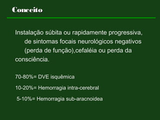 Instalação súbita ou rapidamente progressiva,
de sintomas focais neurológicos negativos
(perda de função),cefaléia ou perda da
consciência.
70-80%= DVE isquêmica
10-20%= Hemorragia intra-cerebral
5-10%= Hemorragia sub-aracnoidea
ConceitoConceito
 